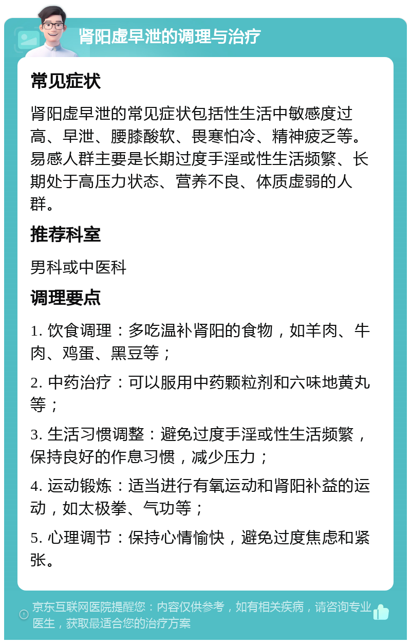 肾阳虚早泄的调理与治疗 常见症状 肾阳虚早泄的常见症状包括性生活中敏感度过高、早泄、腰膝酸软、畏寒怕冷、精神疲乏等。易感人群主要是长期过度手淫或性生活频繁、长期处于高压力状态、营养不良、体质虚弱的人群。 推荐科室 男科或中医科 调理要点 1. 饮食调理：多吃温补肾阳的食物，如羊肉、牛肉、鸡蛋、黑豆等； 2. 中药治疗：可以服用中药颗粒剂和六味地黄丸等； 3. 生活习惯调整：避免过度手淫或性生活频繁，保持良好的作息习惯，减少压力； 4. 运动锻炼：适当进行有氧运动和肾阳补益的运动，如太极拳、气功等； 5. 心理调节：保持心情愉快，避免过度焦虑和紧张。