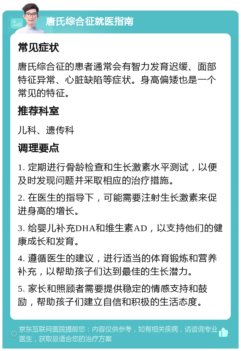 唐氏综合征就医指南 常见症状 唐氏综合征的患者通常会有智力发育迟缓、面部特征异常、心脏缺陷等症状。身高偏矮也是一个常见的特征。 推荐科室 儿科、遗传科 调理要点 1. 定期进行骨龄检查和生长激素水平测试，以便及时发现问题并采取相应的治疗措施。 2. 在医生的指导下，可能需要注射生长激素来促进身高的增长。 3. 给婴儿补充DHA和维生素AD，以支持他们的健康成长和发育。 4. 遵循医生的建议，进行适当的体育锻炼和营养补充，以帮助孩子们达到最佳的生长潜力。 5. 家长和照顾者需要提供稳定的情感支持和鼓励，帮助孩子们建立自信和积极的生活态度。