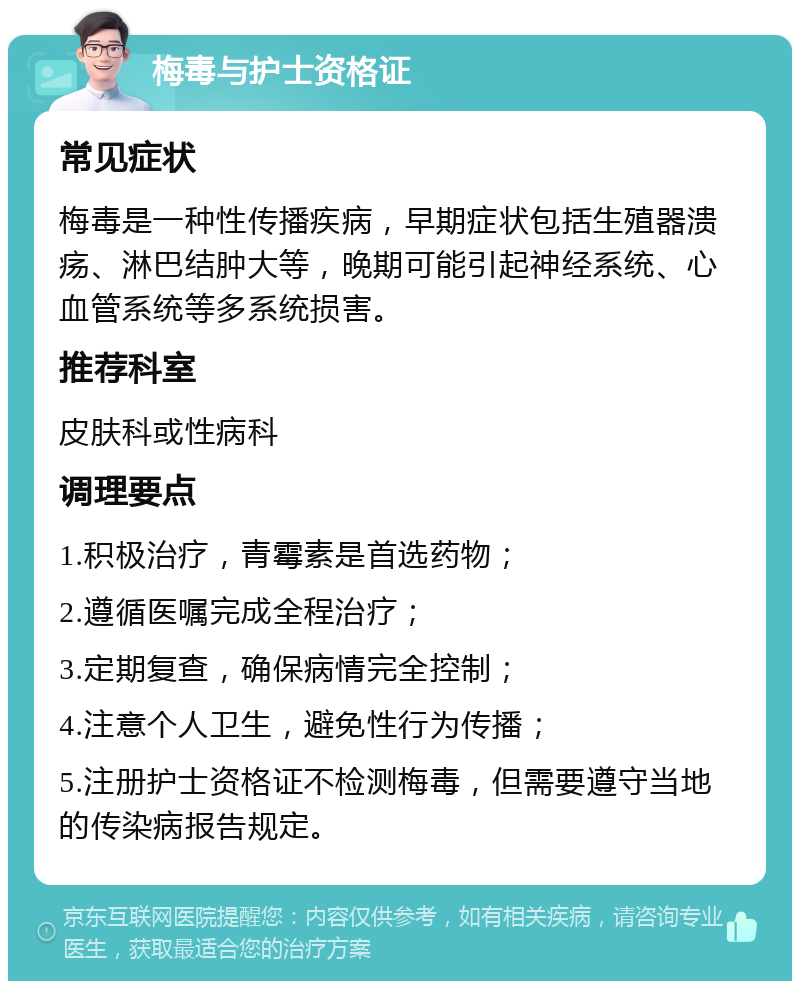 梅毒与护士资格证 常见症状 梅毒是一种性传播疾病，早期症状包括生殖器溃疡、淋巴结肿大等，晚期可能引起神经系统、心血管系统等多系统损害。 推荐科室 皮肤科或性病科 调理要点 1.积极治疗，青霉素是首选药物； 2.遵循医嘱完成全程治疗； 3.定期复查，确保病情完全控制； 4.注意个人卫生，避免性行为传播； 5.注册护士资格证不检测梅毒，但需要遵守当地的传染病报告规定。