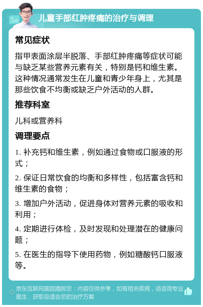 儿童手部红肿疼痛的治疗与调理 常见症状 指甲表面涂层半脱落、手部红肿疼痛等症状可能与缺乏某些营养元素有关，特别是钙和维生素。这种情况通常发生在儿童和青少年身上，尤其是那些饮食不均衡或缺乏户外活动的人群。 推荐科室 儿科或营养科 调理要点 1. 补充钙和维生素，例如通过食物或口服液的形式； 2. 保证日常饮食的均衡和多样性，包括富含钙和维生素的食物； 3. 增加户外活动，促进身体对营养元素的吸收和利用； 4. 定期进行体检，及时发现和处理潜在的健康问题； 5. 在医生的指导下使用药物，例如糖酸钙口服液等。