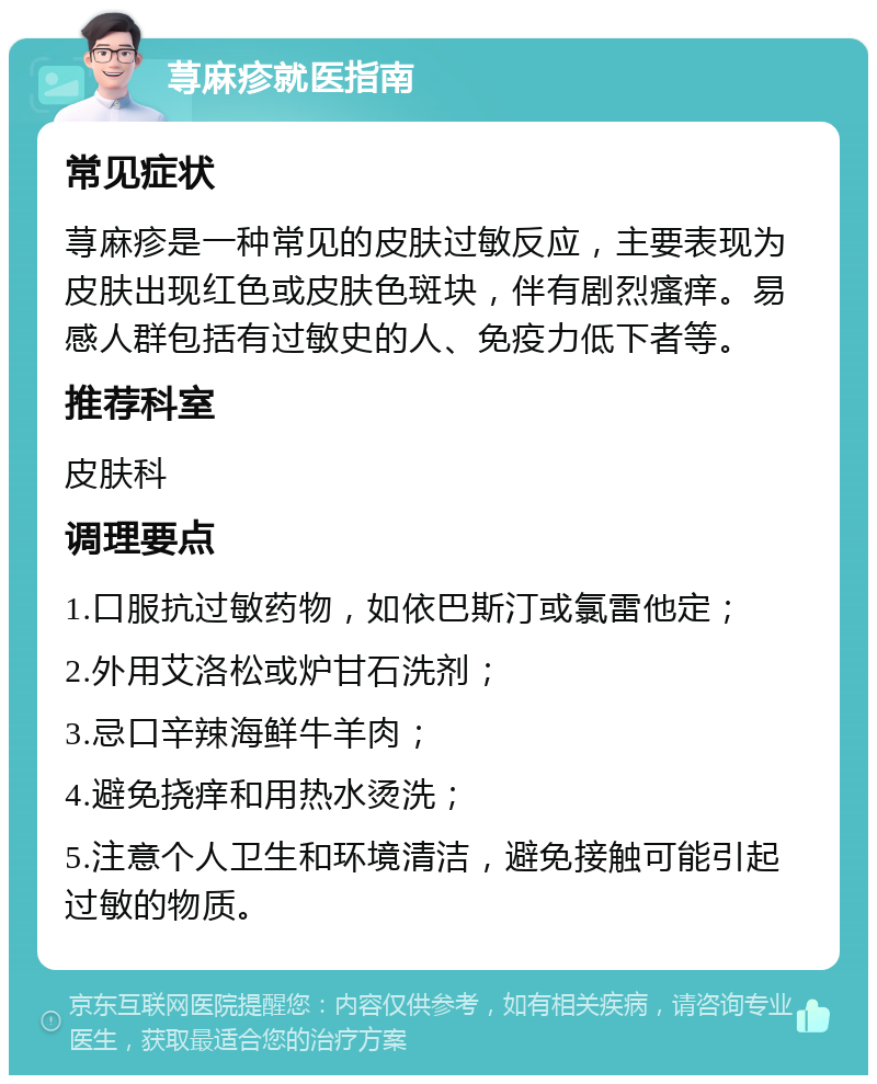 荨麻疹就医指南 常见症状 荨麻疹是一种常见的皮肤过敏反应，主要表现为皮肤出现红色或皮肤色斑块，伴有剧烈瘙痒。易感人群包括有过敏史的人、免疫力低下者等。 推荐科室 皮肤科 调理要点 1.口服抗过敏药物，如依巴斯汀或氯雷他定； 2.外用艾洛松或炉甘石洗剂； 3.忌口辛辣海鲜牛羊肉； 4.避免挠痒和用热水烫洗； 5.注意个人卫生和环境清洁，避免接触可能引起过敏的物质。