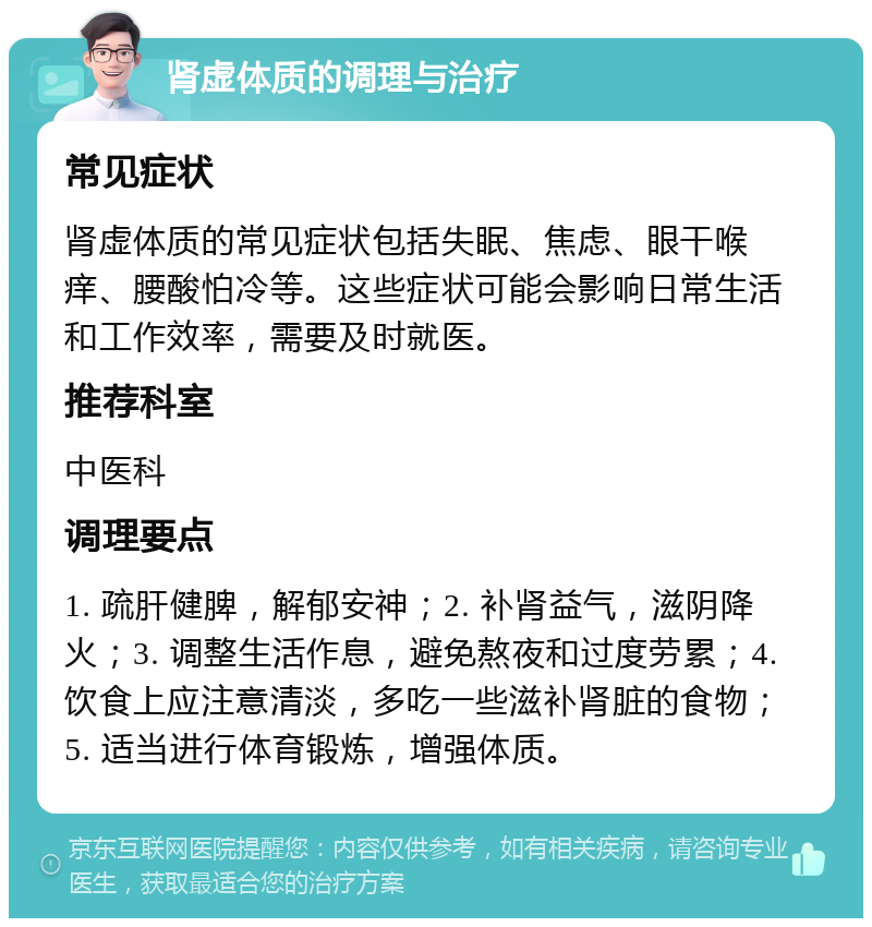 肾虚体质的调理与治疗 常见症状 肾虚体质的常见症状包括失眠、焦虑、眼干喉痒、腰酸怕冷等。这些症状可能会影响日常生活和工作效率，需要及时就医。 推荐科室 中医科 调理要点 1. 疏肝健脾，解郁安神；2. 补肾益气，滋阴降火；3. 调整生活作息，避免熬夜和过度劳累；4. 饮食上应注意清淡，多吃一些滋补肾脏的食物；5. 适当进行体育锻炼，增强体质。