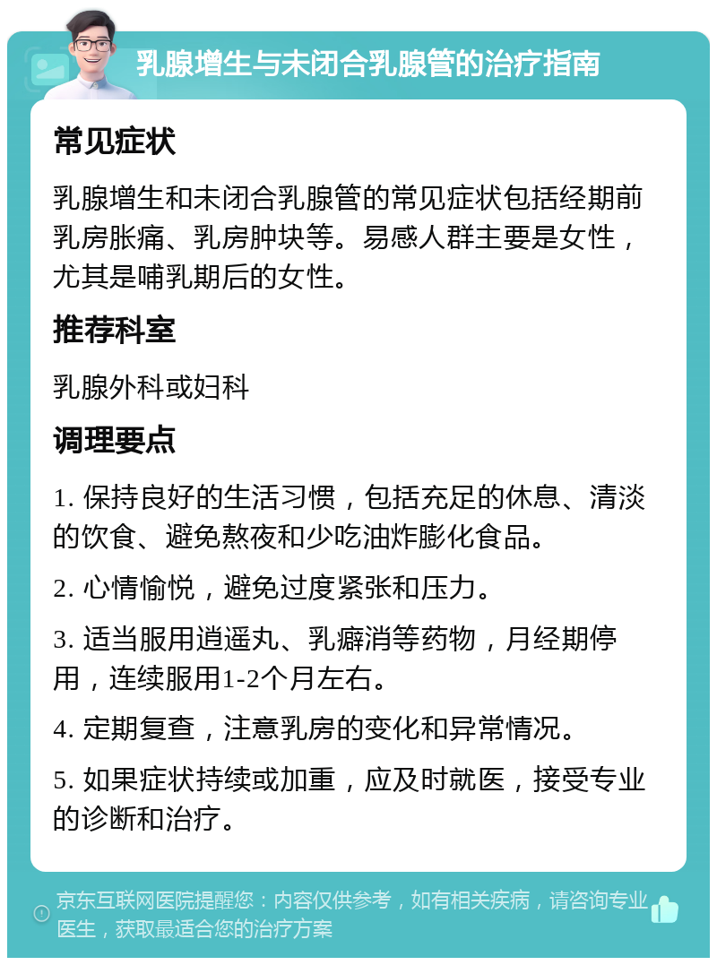 乳腺增生与未闭合乳腺管的治疗指南 常见症状 乳腺增生和未闭合乳腺管的常见症状包括经期前乳房胀痛、乳房肿块等。易感人群主要是女性，尤其是哺乳期后的女性。 推荐科室 乳腺外科或妇科 调理要点 1. 保持良好的生活习惯，包括充足的休息、清淡的饮食、避免熬夜和少吃油炸膨化食品。 2. 心情愉悦，避免过度紧张和压力。 3. 适当服用逍遥丸、乳癖消等药物，月经期停用，连续服用1-2个月左右。 4. 定期复查，注意乳房的变化和异常情况。 5. 如果症状持续或加重，应及时就医，接受专业的诊断和治疗。