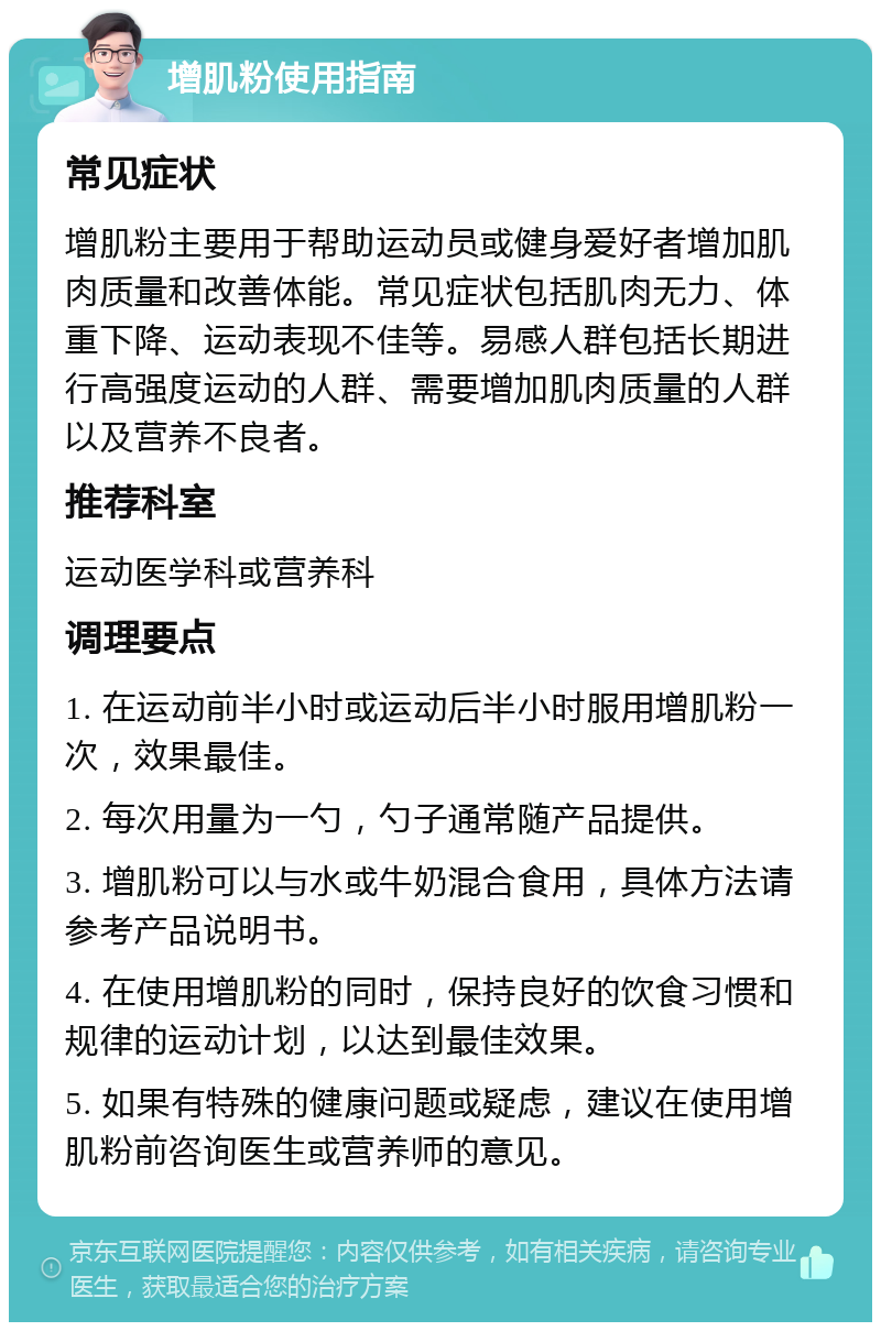 增肌粉使用指南 常见症状 增肌粉主要用于帮助运动员或健身爱好者增加肌肉质量和改善体能。常见症状包括肌肉无力、体重下降、运动表现不佳等。易感人群包括长期进行高强度运动的人群、需要增加肌肉质量的人群以及营养不良者。 推荐科室 运动医学科或营养科 调理要点 1. 在运动前半小时或运动后半小时服用增肌粉一次，效果最佳。 2. 每次用量为一勺，勺子通常随产品提供。 3. 增肌粉可以与水或牛奶混合食用，具体方法请参考产品说明书。 4. 在使用增肌粉的同时，保持良好的饮食习惯和规律的运动计划，以达到最佳效果。 5. 如果有特殊的健康问题或疑虑，建议在使用增肌粉前咨询医生或营养师的意见。