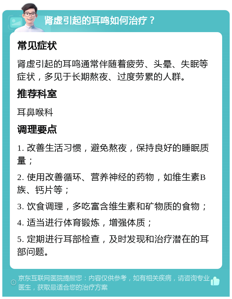 肾虚引起的耳鸣如何治疗？ 常见症状 肾虚引起的耳鸣通常伴随着疲劳、头晕、失眠等症状，多见于长期熬夜、过度劳累的人群。 推荐科室 耳鼻喉科 调理要点 1. 改善生活习惯，避免熬夜，保持良好的睡眠质量； 2. 使用改善循环、营养神经的药物，如维生素B族、钙片等； 3. 饮食调理，多吃富含维生素和矿物质的食物； 4. 适当进行体育锻炼，增强体质； 5. 定期进行耳部检查，及时发现和治疗潜在的耳部问题。