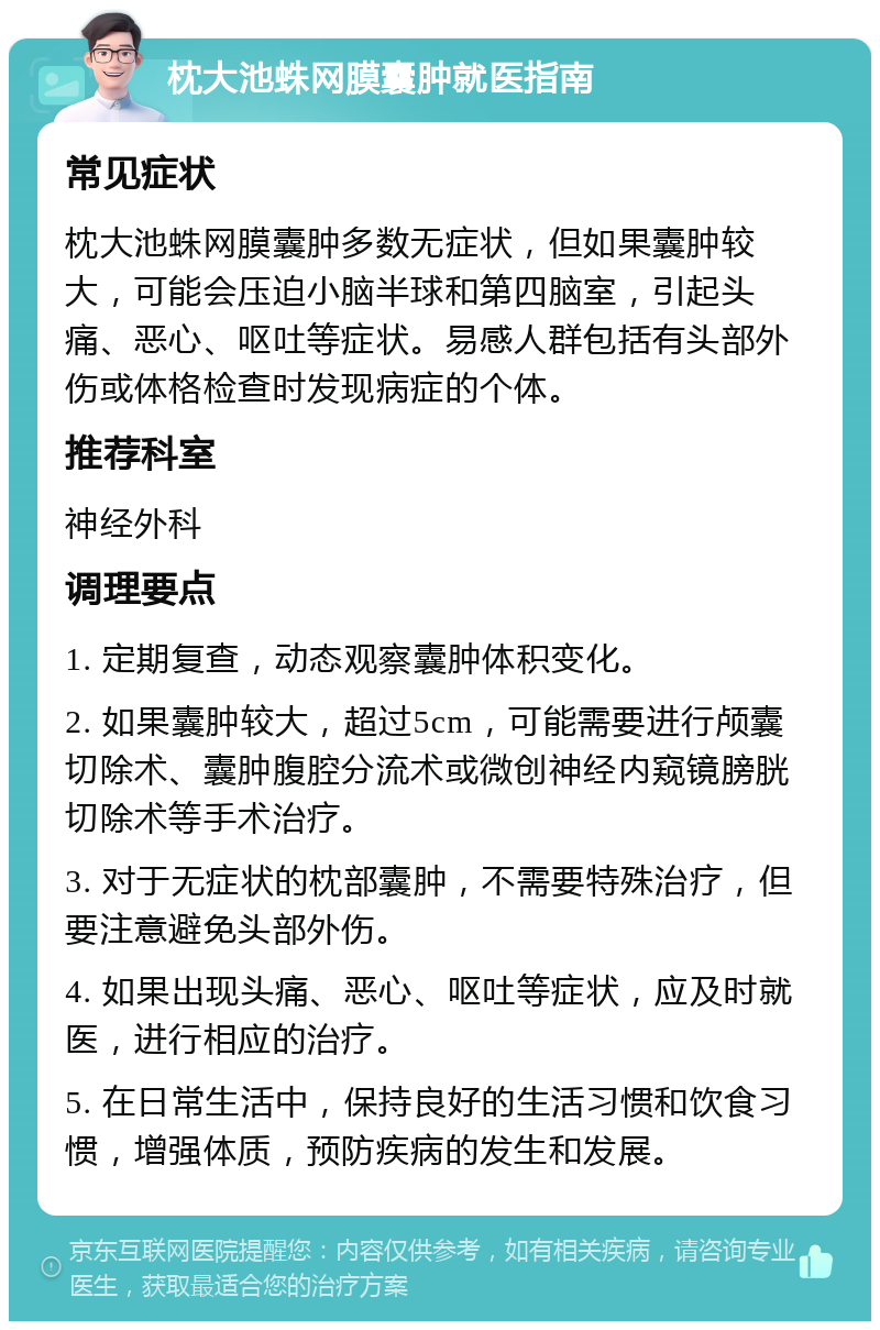 枕大池蛛网膜囊肿就医指南 常见症状 枕大池蛛网膜囊肿多数无症状，但如果囊肿较大，可能会压迫小脑半球和第四脑室，引起头痛、恶心、呕吐等症状。易感人群包括有头部外伤或体格检查时发现病症的个体。 推荐科室 神经外科 调理要点 1. 定期复查，动态观察囊肿体积变化。 2. 如果囊肿较大，超过5cm，可能需要进行颅囊切除术、囊肿腹腔分流术或微创神经内窥镜膀胱切除术等手术治疗。 3. 对于无症状的枕部囊肿，不需要特殊治疗，但要注意避免头部外伤。 4. 如果出现头痛、恶心、呕吐等症状，应及时就医，进行相应的治疗。 5. 在日常生活中，保持良好的生活习惯和饮食习惯，增强体质，预防疾病的发生和发展。