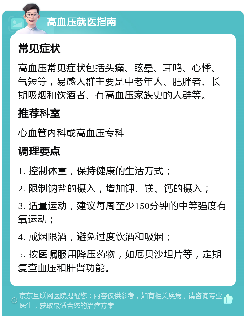 高血压就医指南 常见症状 高血压常见症状包括头痛、眩晕、耳鸣、心悸、气短等，易感人群主要是中老年人、肥胖者、长期吸烟和饮酒者、有高血压家族史的人群等。 推荐科室 心血管内科或高血压专科 调理要点 1. 控制体重，保持健康的生活方式； 2. 限制钠盐的摄入，增加钾、镁、钙的摄入； 3. 适量运动，建议每周至少150分钟的中等强度有氧运动； 4. 戒烟限酒，避免过度饮酒和吸烟； 5. 按医嘱服用降压药物，如厄贝沙坦片等，定期复查血压和肝肾功能。