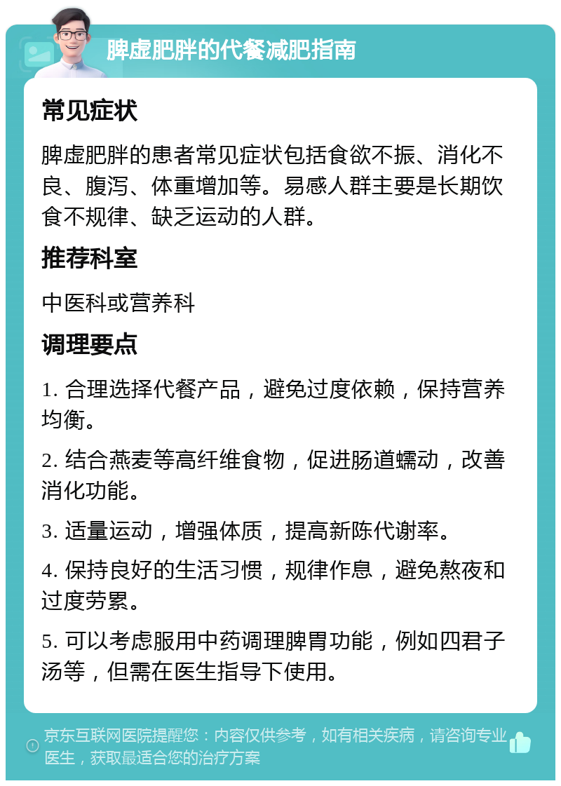 脾虚肥胖的代餐减肥指南 常见症状 脾虚肥胖的患者常见症状包括食欲不振、消化不良、腹泻、体重增加等。易感人群主要是长期饮食不规律、缺乏运动的人群。 推荐科室 中医科或营养科 调理要点 1. 合理选择代餐产品，避免过度依赖，保持营养均衡。 2. 结合燕麦等高纤维食物，促进肠道蠕动，改善消化功能。 3. 适量运动，增强体质，提高新陈代谢率。 4. 保持良好的生活习惯，规律作息，避免熬夜和过度劳累。 5. 可以考虑服用中药调理脾胃功能，例如四君子汤等，但需在医生指导下使用。