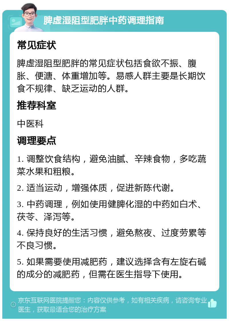 脾虚湿阻型肥胖中药调理指南 常见症状 脾虚湿阻型肥胖的常见症状包括食欲不振、腹胀、便溏、体重增加等。易感人群主要是长期饮食不规律、缺乏运动的人群。 推荐科室 中医科 调理要点 1. 调整饮食结构，避免油腻、辛辣食物，多吃蔬菜水果和粗粮。 2. 适当运动，增强体质，促进新陈代谢。 3. 中药调理，例如使用健脾化湿的中药如白术、茯苓、泽泻等。 4. 保持良好的生活习惯，避免熬夜、过度劳累等不良习惯。 5. 如果需要使用减肥药，建议选择含有左旋右碱的成分的减肥药，但需在医生指导下使用。