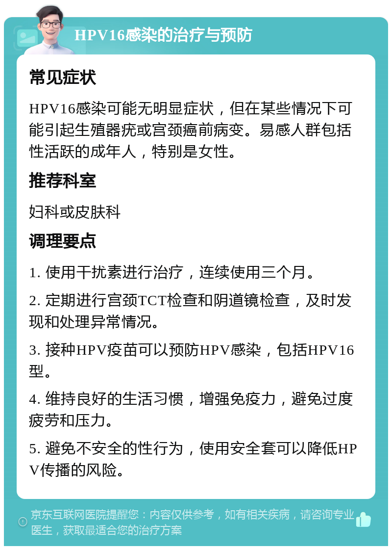 HPV16感染的治疗与预防 常见症状 HPV16感染可能无明显症状，但在某些情况下可能引起生殖器疣或宫颈癌前病变。易感人群包括性活跃的成年人，特别是女性。 推荐科室 妇科或皮肤科 调理要点 1. 使用干扰素进行治疗，连续使用三个月。 2. 定期进行宫颈TCT检查和阴道镜检查，及时发现和处理异常情况。 3. 接种HPV疫苗可以预防HPV感染，包括HPV16型。 4. 维持良好的生活习惯，增强免疫力，避免过度疲劳和压力。 5. 避免不安全的性行为，使用安全套可以降低HPV传播的风险。