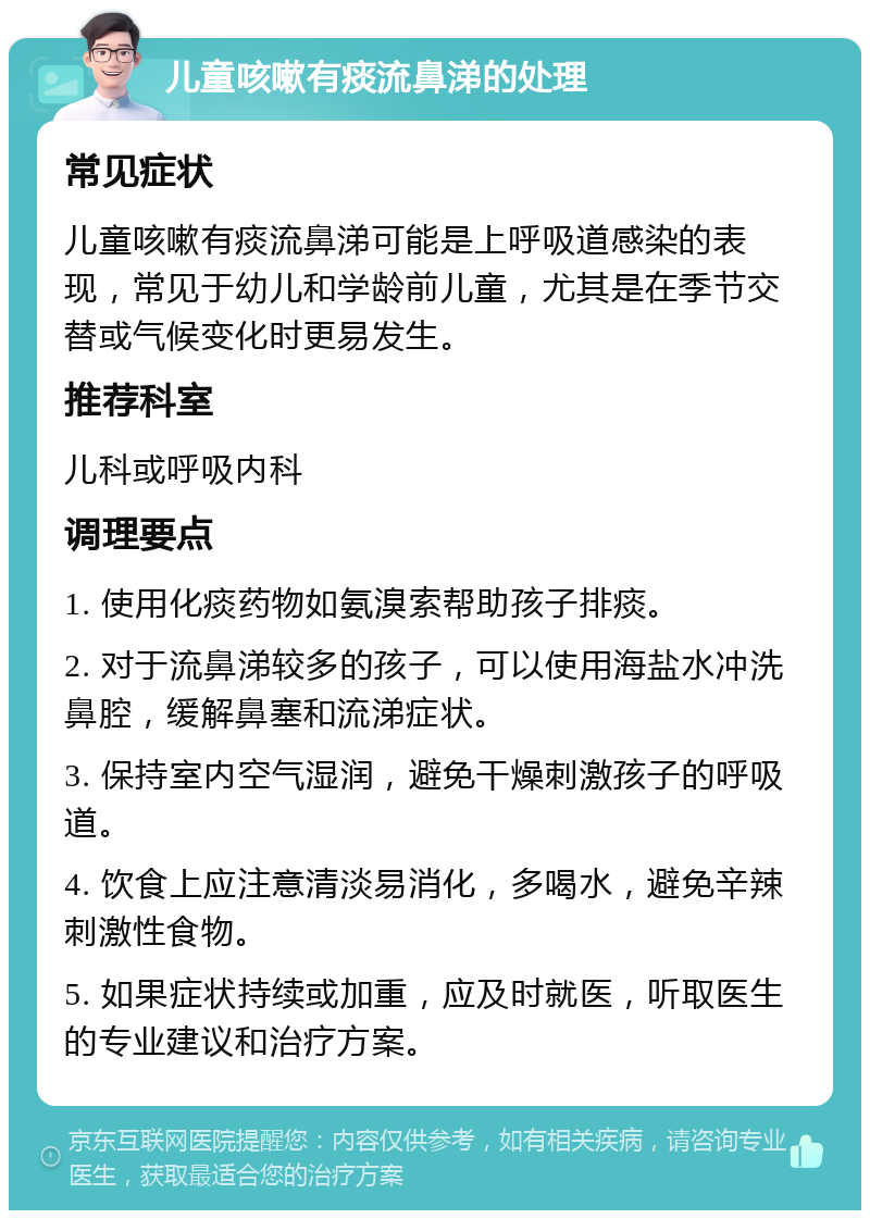 儿童咳嗽有痰流鼻涕的处理 常见症状 儿童咳嗽有痰流鼻涕可能是上呼吸道感染的表现，常见于幼儿和学龄前儿童，尤其是在季节交替或气候变化时更易发生。 推荐科室 儿科或呼吸内科 调理要点 1. 使用化痰药物如氨溴索帮助孩子排痰。 2. 对于流鼻涕较多的孩子，可以使用海盐水冲洗鼻腔，缓解鼻塞和流涕症状。 3. 保持室内空气湿润，避免干燥刺激孩子的呼吸道。 4. 饮食上应注意清淡易消化，多喝水，避免辛辣刺激性食物。 5. 如果症状持续或加重，应及时就医，听取医生的专业建议和治疗方案。