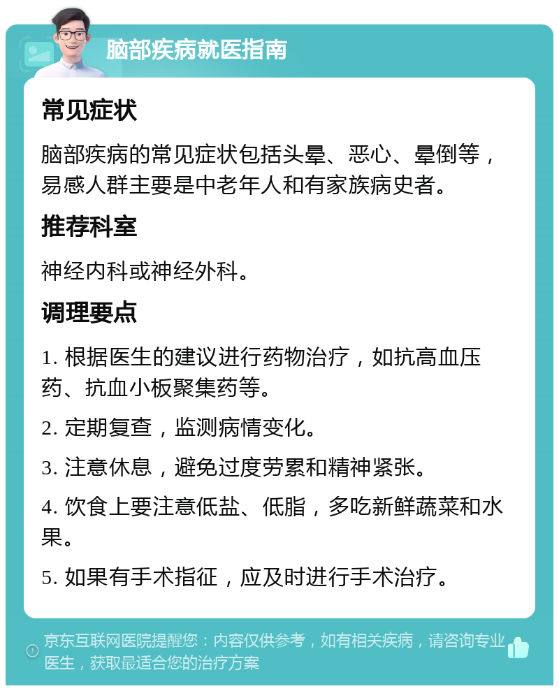 脑部疾病就医指南 常见症状 脑部疾病的常见症状包括头晕、恶心、晕倒等，易感人群主要是中老年人和有家族病史者。 推荐科室 神经内科或神经外科。 调理要点 1. 根据医生的建议进行药物治疗，如抗高血压药、抗血小板聚集药等。 2. 定期复查，监测病情变化。 3. 注意休息，避免过度劳累和精神紧张。 4. 饮食上要注意低盐、低脂，多吃新鲜蔬菜和水果。 5. 如果有手术指征，应及时进行手术治疗。