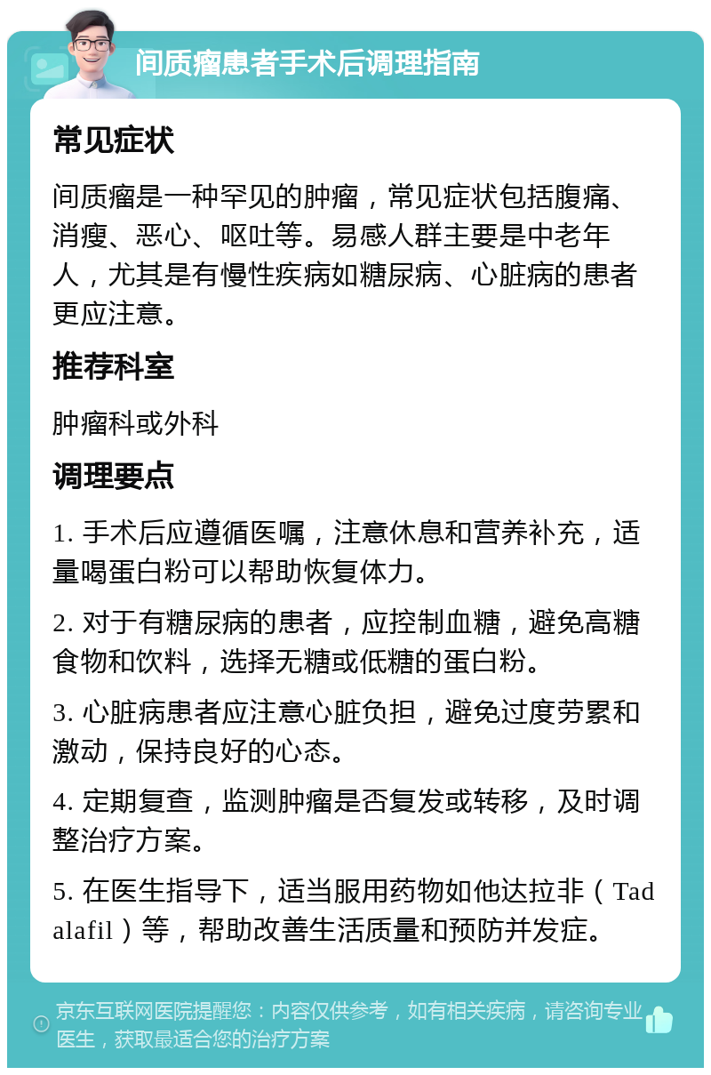 间质瘤患者手术后调理指南 常见症状 间质瘤是一种罕见的肿瘤，常见症状包括腹痛、消瘦、恶心、呕吐等。易感人群主要是中老年人，尤其是有慢性疾病如糖尿病、心脏病的患者更应注意。 推荐科室 肿瘤科或外科 调理要点 1. 手术后应遵循医嘱，注意休息和营养补充，适量喝蛋白粉可以帮助恢复体力。 2. 对于有糖尿病的患者，应控制血糖，避免高糖食物和饮料，选择无糖或低糖的蛋白粉。 3. 心脏病患者应注意心脏负担，避免过度劳累和激动，保持良好的心态。 4. 定期复查，监测肿瘤是否复发或转移，及时调整治疗方案。 5. 在医生指导下，适当服用药物如他达拉非（Tadalafil）等，帮助改善生活质量和预防并发症。