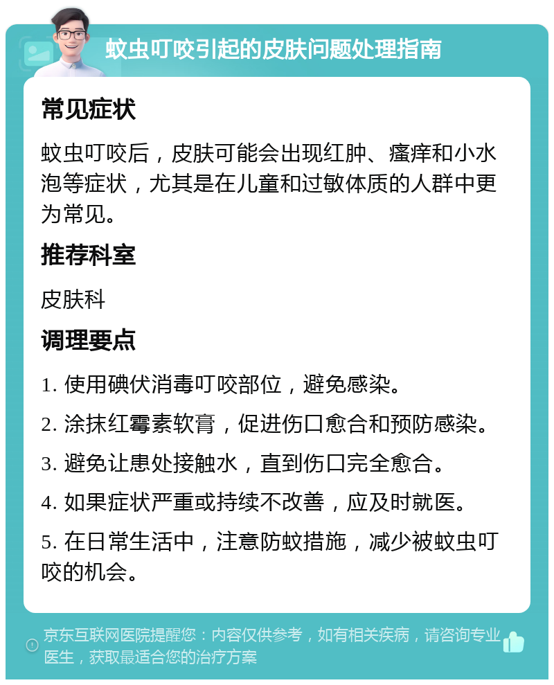 蚊虫叮咬引起的皮肤问题处理指南 常见症状 蚊虫叮咬后，皮肤可能会出现红肿、瘙痒和小水泡等症状，尤其是在儿童和过敏体质的人群中更为常见。 推荐科室 皮肤科 调理要点 1. 使用碘伏消毒叮咬部位，避免感染。 2. 涂抹红霉素软膏，促进伤口愈合和预防感染。 3. 避免让患处接触水，直到伤口完全愈合。 4. 如果症状严重或持续不改善，应及时就医。 5. 在日常生活中，注意防蚊措施，减少被蚊虫叮咬的机会。