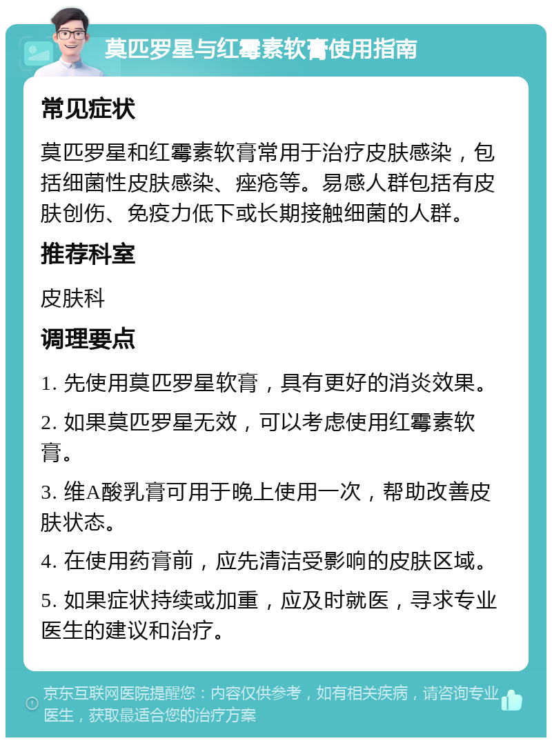 莫匹罗星与红霉素软膏使用指南 常见症状 莫匹罗星和红霉素软膏常用于治疗皮肤感染，包括细菌性皮肤感染、痤疮等。易感人群包括有皮肤创伤、免疫力低下或长期接触细菌的人群。 推荐科室 皮肤科 调理要点 1. 先使用莫匹罗星软膏，具有更好的消炎效果。 2. 如果莫匹罗星无效，可以考虑使用红霉素软膏。 3. 维A酸乳膏可用于晚上使用一次，帮助改善皮肤状态。 4. 在使用药膏前，应先清洁受影响的皮肤区域。 5. 如果症状持续或加重，应及时就医，寻求专业医生的建议和治疗。