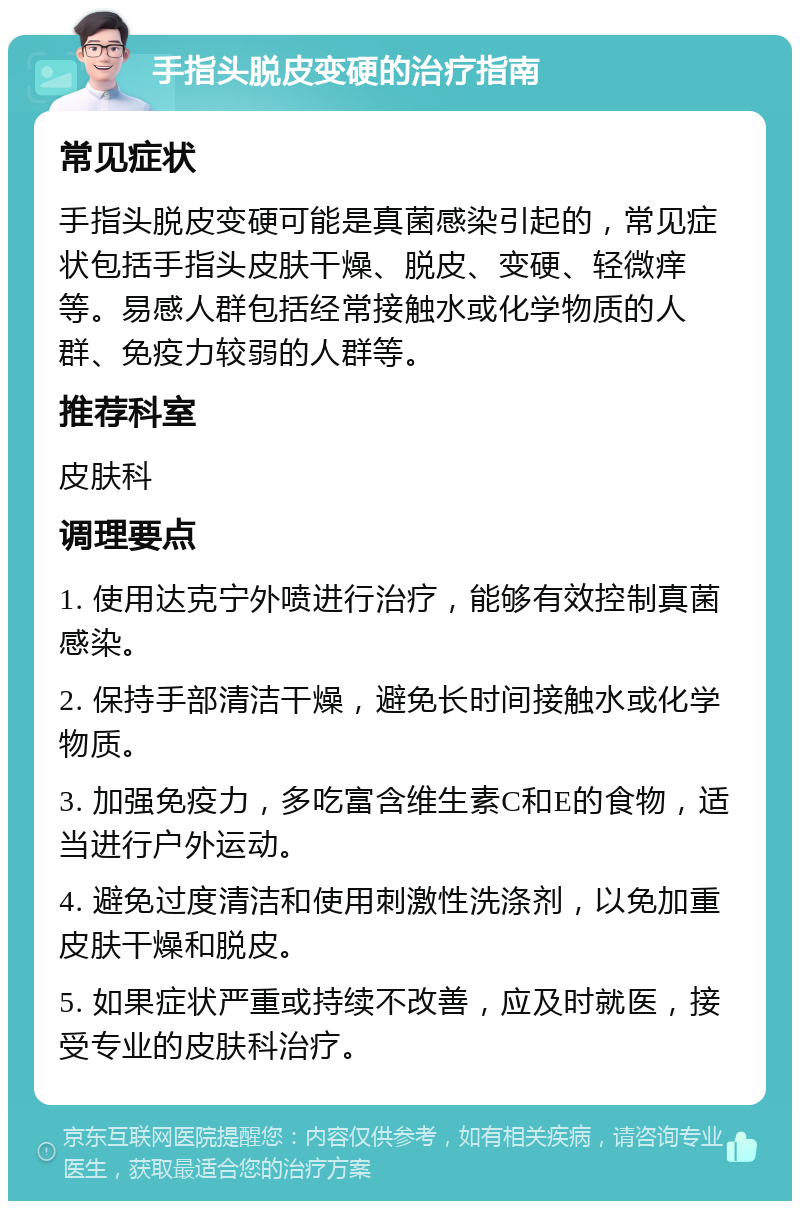 手指头脱皮变硬的治疗指南 常见症状 手指头脱皮变硬可能是真菌感染引起的，常见症状包括手指头皮肤干燥、脱皮、变硬、轻微痒等。易感人群包括经常接触水或化学物质的人群、免疫力较弱的人群等。 推荐科室 皮肤科 调理要点 1. 使用达克宁外喷进行治疗，能够有效控制真菌感染。 2. 保持手部清洁干燥，避免长时间接触水或化学物质。 3. 加强免疫力，多吃富含维生素C和E的食物，适当进行户外运动。 4. 避免过度清洁和使用刺激性洗涤剂，以免加重皮肤干燥和脱皮。 5. 如果症状严重或持续不改善，应及时就医，接受专业的皮肤科治疗。