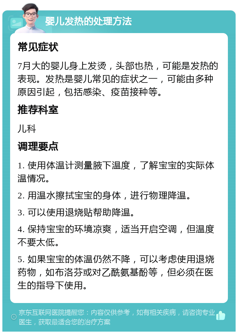 婴儿发热的处理方法 常见症状 7月大的婴儿身上发烫，头部也热，可能是发热的表现。发热是婴儿常见的症状之一，可能由多种原因引起，包括感染、疫苗接种等。 推荐科室 儿科 调理要点 1. 使用体温计测量腋下温度，了解宝宝的实际体温情况。 2. 用温水擦拭宝宝的身体，进行物理降温。 3. 可以使用退烧贴帮助降温。 4. 保持宝宝的环境凉爽，适当开启空调，但温度不要太低。 5. 如果宝宝的体温仍然不降，可以考虑使用退烧药物，如布洛芬或对乙酰氨基酚等，但必须在医生的指导下使用。