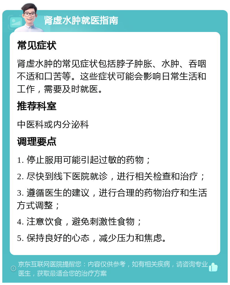 肾虚水肿就医指南 常见症状 肾虚水肿的常见症状包括脖子肿胀、水肿、吞咽不适和口苦等。这些症状可能会影响日常生活和工作，需要及时就医。 推荐科室 中医科或内分泌科 调理要点 1. 停止服用可能引起过敏的药物； 2. 尽快到线下医院就诊，进行相关检查和治疗； 3. 遵循医生的建议，进行合理的药物治疗和生活方式调整； 4. 注意饮食，避免刺激性食物； 5. 保持良好的心态，减少压力和焦虑。