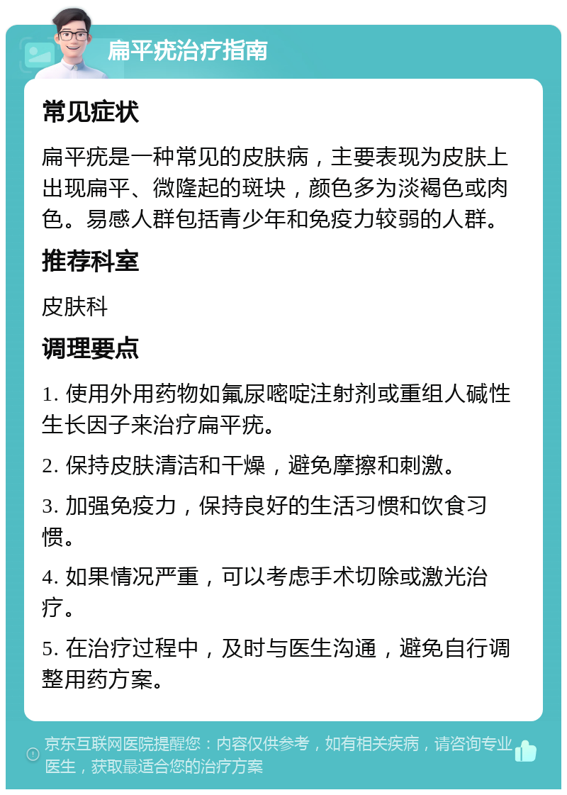 扁平疣治疗指南 常见症状 扁平疣是一种常见的皮肤病，主要表现为皮肤上出现扁平、微隆起的斑块，颜色多为淡褐色或肉色。易感人群包括青少年和免疫力较弱的人群。 推荐科室 皮肤科 调理要点 1. 使用外用药物如氟尿嘧啶注射剂或重组人碱性生长因子来治疗扁平疣。 2. 保持皮肤清洁和干燥，避免摩擦和刺激。 3. 加强免疫力，保持良好的生活习惯和饮食习惯。 4. 如果情况严重，可以考虑手术切除或激光治疗。 5. 在治疗过程中，及时与医生沟通，避免自行调整用药方案。