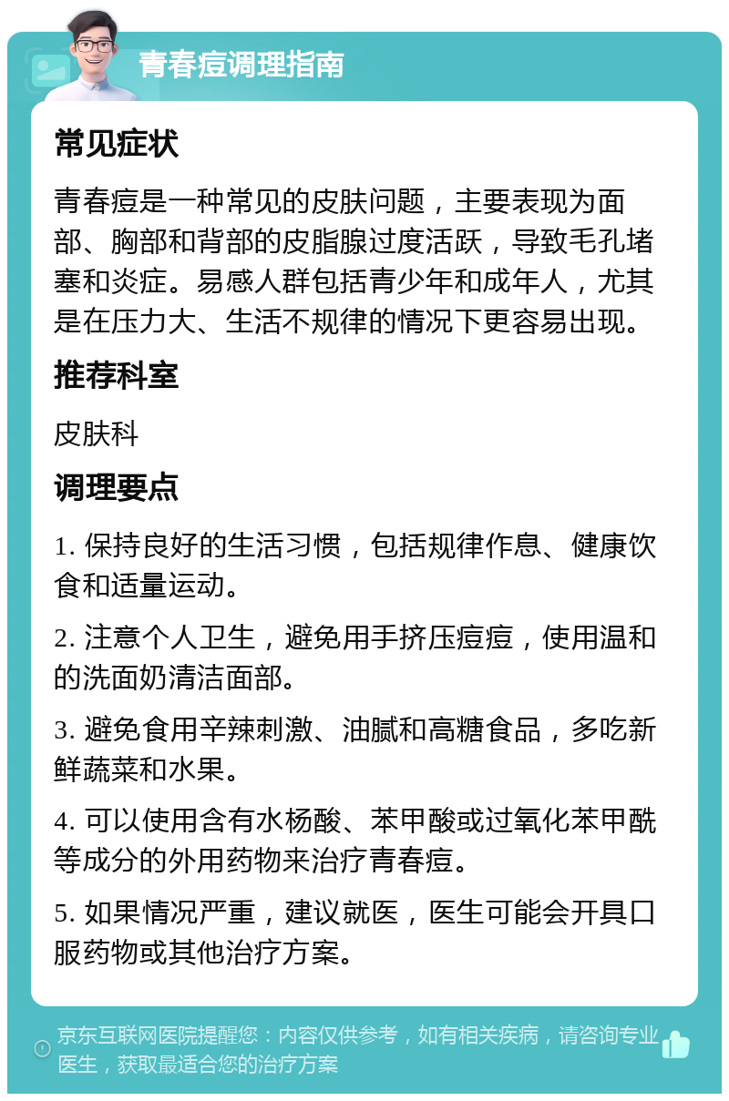 青春痘调理指南 常见症状 青春痘是一种常见的皮肤问题，主要表现为面部、胸部和背部的皮脂腺过度活跃，导致毛孔堵塞和炎症。易感人群包括青少年和成年人，尤其是在压力大、生活不规律的情况下更容易出现。 推荐科室 皮肤科 调理要点 1. 保持良好的生活习惯，包括规律作息、健康饮食和适量运动。 2. 注意个人卫生，避免用手挤压痘痘，使用温和的洗面奶清洁面部。 3. 避免食用辛辣刺激、油腻和高糖食品，多吃新鲜蔬菜和水果。 4. 可以使用含有水杨酸、苯甲酸或过氧化苯甲酰等成分的外用药物来治疗青春痘。 5. 如果情况严重，建议就医，医生可能会开具口服药物或其他治疗方案。