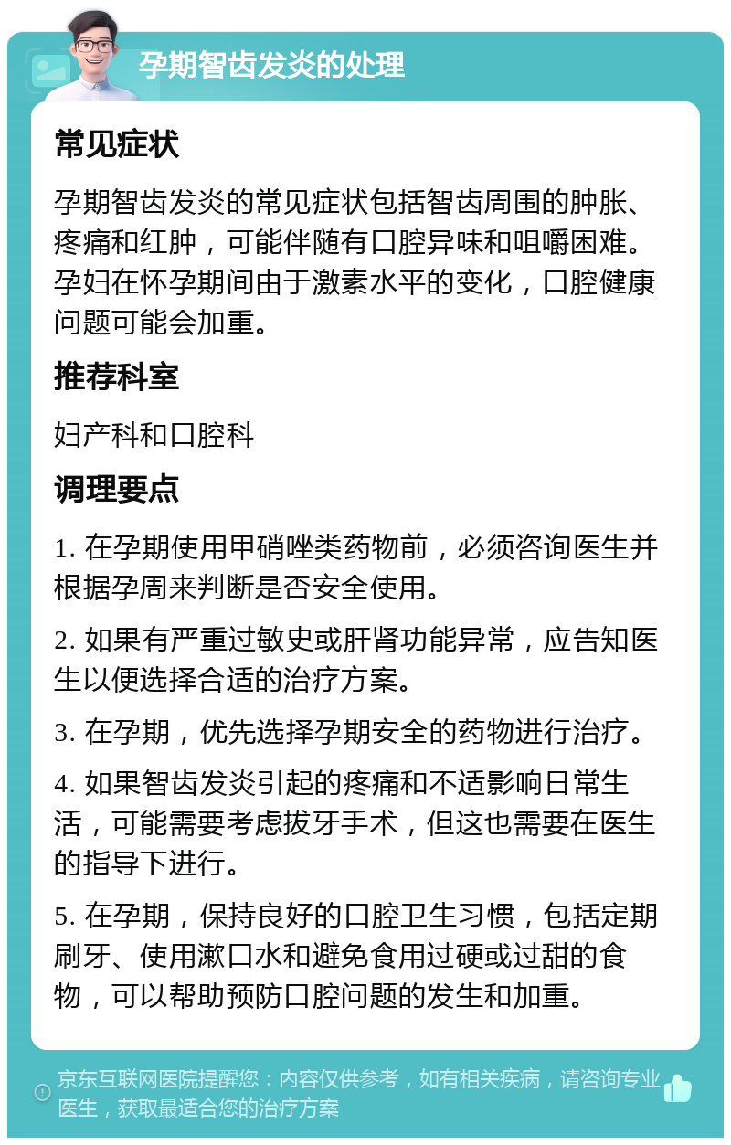 孕期智齿发炎的处理 常见症状 孕期智齿发炎的常见症状包括智齿周围的肿胀、疼痛和红肿，可能伴随有口腔异味和咀嚼困难。孕妇在怀孕期间由于激素水平的变化，口腔健康问题可能会加重。 推荐科室 妇产科和口腔科 调理要点 1. 在孕期使用甲硝唑类药物前，必须咨询医生并根据孕周来判断是否安全使用。 2. 如果有严重过敏史或肝肾功能异常，应告知医生以便选择合适的治疗方案。 3. 在孕期，优先选择孕期安全的药物进行治疗。 4. 如果智齿发炎引起的疼痛和不适影响日常生活，可能需要考虑拔牙手术，但这也需要在医生的指导下进行。 5. 在孕期，保持良好的口腔卫生习惯，包括定期刷牙、使用漱口水和避免食用过硬或过甜的食物，可以帮助预防口腔问题的发生和加重。