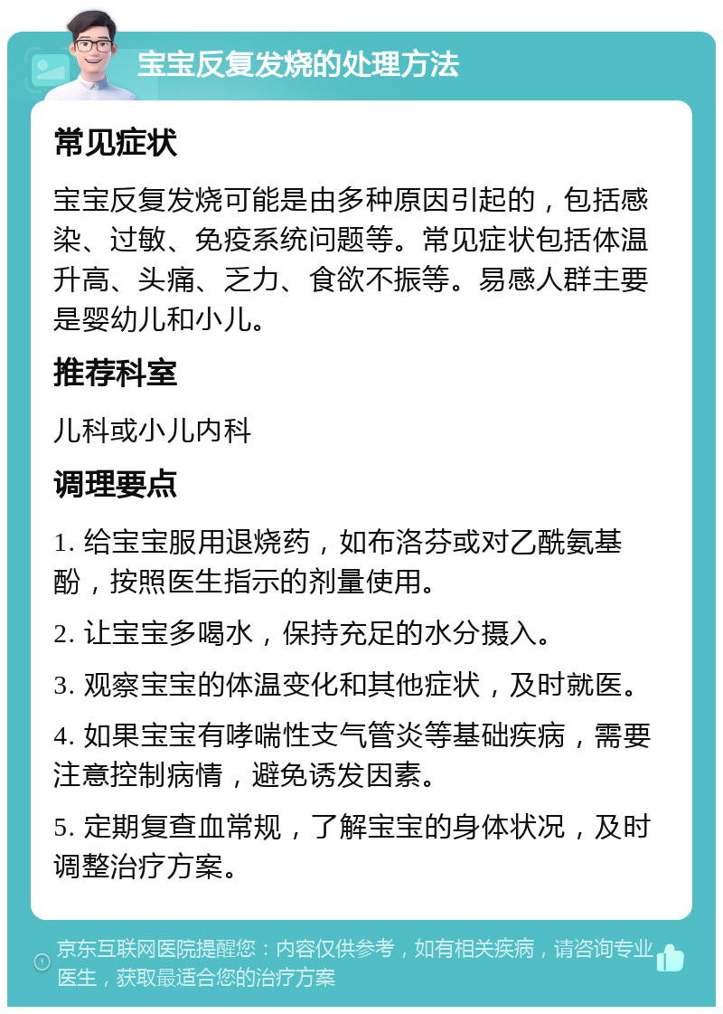 宝宝反复发烧的处理方法 常见症状 宝宝反复发烧可能是由多种原因引起的，包括感染、过敏、免疫系统问题等。常见症状包括体温升高、头痛、乏力、食欲不振等。易感人群主要是婴幼儿和小儿。 推荐科室 儿科或小儿内科 调理要点 1. 给宝宝服用退烧药，如布洛芬或对乙酰氨基酚，按照医生指示的剂量使用。 2. 让宝宝多喝水，保持充足的水分摄入。 3. 观察宝宝的体温变化和其他症状，及时就医。 4. 如果宝宝有哮喘性支气管炎等基础疾病，需要注意控制病情，避免诱发因素。 5. 定期复查血常规，了解宝宝的身体状况，及时调整治疗方案。