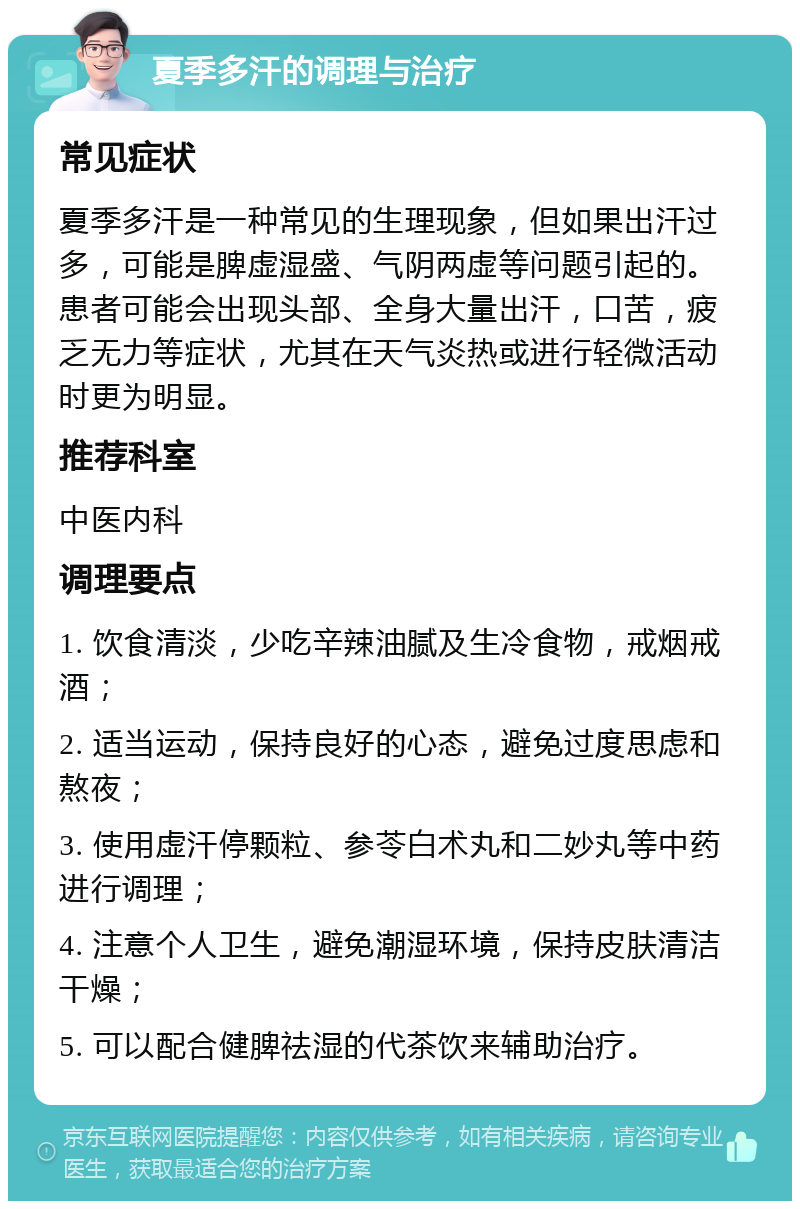 夏季多汗的调理与治疗 常见症状 夏季多汗是一种常见的生理现象，但如果出汗过多，可能是脾虚湿盛、气阴两虚等问题引起的。患者可能会出现头部、全身大量出汗，口苦，疲乏无力等症状，尤其在天气炎热或进行轻微活动时更为明显。 推荐科室 中医内科 调理要点 1. 饮食清淡，少吃辛辣油腻及生冷食物，戒烟戒酒； 2. 适当运动，保持良好的心态，避免过度思虑和熬夜； 3. 使用虚汗停颗粒、参苓白术丸和二妙丸等中药进行调理； 4. 注意个人卫生，避免潮湿环境，保持皮肤清洁干燥； 5. 可以配合健脾祛湿的代茶饮来辅助治疗。