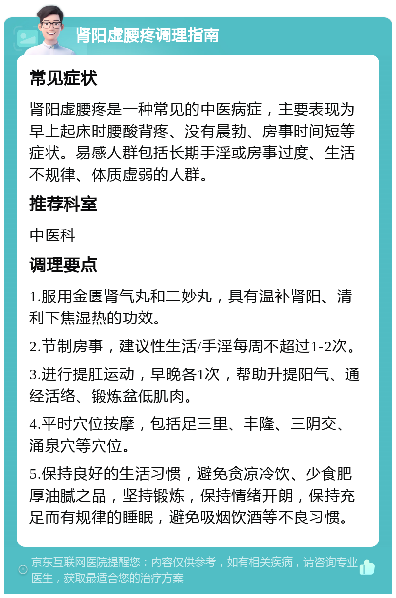 肾阳虚腰疼调理指南 常见症状 肾阳虚腰疼是一种常见的中医病症，主要表现为早上起床时腰酸背疼、没有晨勃、房事时间短等症状。易感人群包括长期手淫或房事过度、生活不规律、体质虚弱的人群。 推荐科室 中医科 调理要点 1.服用金匮肾气丸和二妙丸，具有温补肾阳、清利下焦湿热的功效。 2.节制房事，建议性生活/手淫每周不超过1-2次。 3.进行提肛运动，早晚各1次，帮助升提阳气、通经活络、锻炼盆低肌肉。 4.平时穴位按摩，包括足三里、丰隆、三阴交、涌泉穴等穴位。 5.保持良好的生活习惯，避免贪凉冷饮、少食肥厚油腻之品，坚持锻炼，保持情绪开朗，保持充足而有规律的睡眠，避免吸烟饮酒等不良习惯。