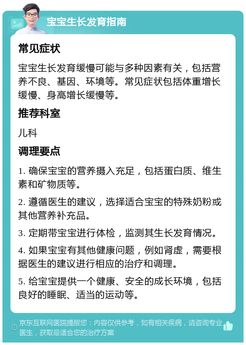 宝宝生长发育指南 常见症状 宝宝生长发育缓慢可能与多种因素有关，包括营养不良、基因、环境等。常见症状包括体重增长缓慢、身高增长缓慢等。 推荐科室 儿科 调理要点 1. 确保宝宝的营养摄入充足，包括蛋白质、维生素和矿物质等。 2. 遵循医生的建议，选择适合宝宝的特殊奶粉或其他营养补充品。 3. 定期带宝宝进行体检，监测其生长发育情况。 4. 如果宝宝有其他健康问题，例如肾虚，需要根据医生的建议进行相应的治疗和调理。 5. 给宝宝提供一个健康、安全的成长环境，包括良好的睡眠、适当的运动等。