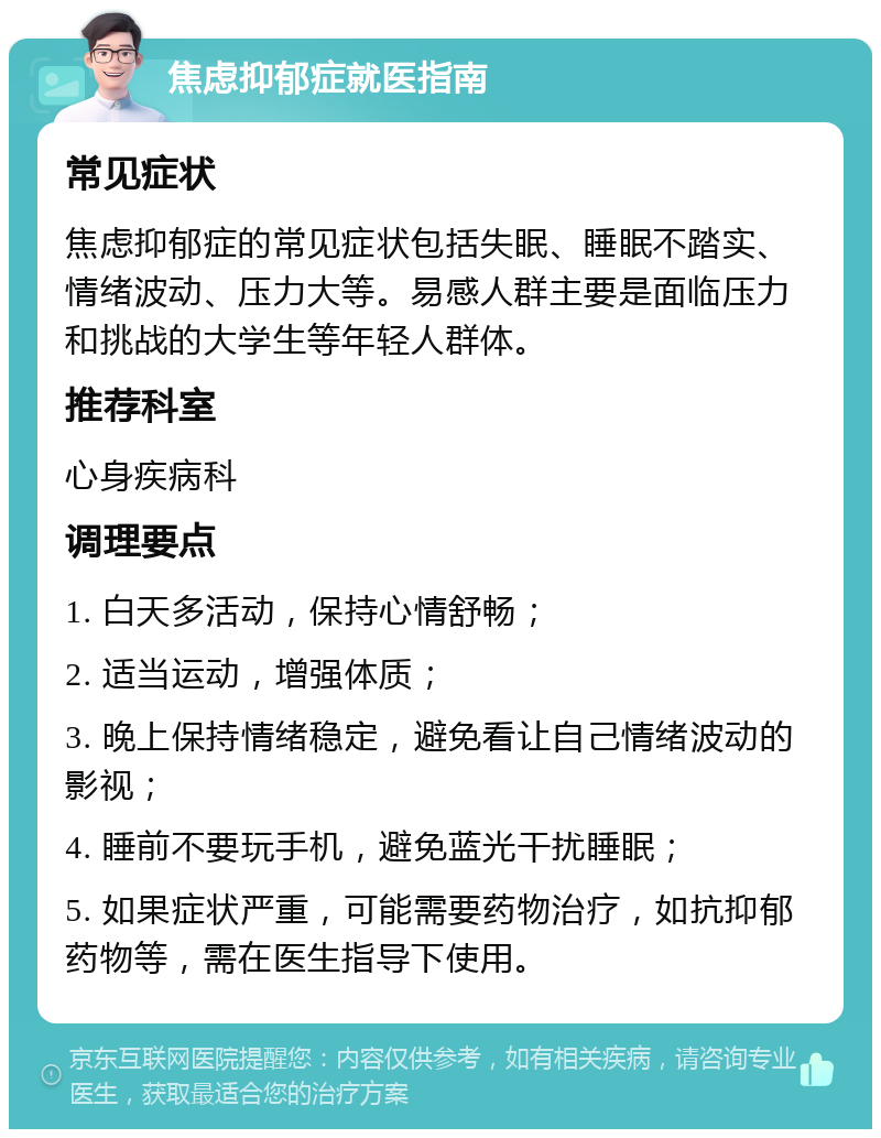 焦虑抑郁症就医指南 常见症状 焦虑抑郁症的常见症状包括失眠、睡眠不踏实、情绪波动、压力大等。易感人群主要是面临压力和挑战的大学生等年轻人群体。 推荐科室 心身疾病科 调理要点 1. 白天多活动，保持心情舒畅； 2. 适当运动，增强体质； 3. 晚上保持情绪稳定，避免看让自己情绪波动的影视； 4. 睡前不要玩手机，避免蓝光干扰睡眠； 5. 如果症状严重，可能需要药物治疗，如抗抑郁药物等，需在医生指导下使用。