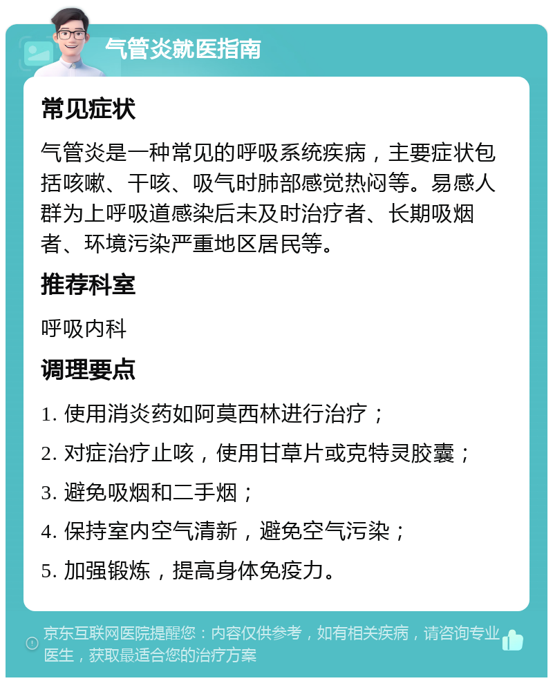 气管炎就医指南 常见症状 气管炎是一种常见的呼吸系统疾病，主要症状包括咳嗽、干咳、吸气时肺部感觉热闷等。易感人群为上呼吸道感染后未及时治疗者、长期吸烟者、环境污染严重地区居民等。 推荐科室 呼吸内科 调理要点 1. 使用消炎药如阿莫西林进行治疗； 2. 对症治疗止咳，使用甘草片或克特灵胶囊； 3. 避免吸烟和二手烟； 4. 保持室内空气清新，避免空气污染； 5. 加强锻炼，提高身体免疫力。