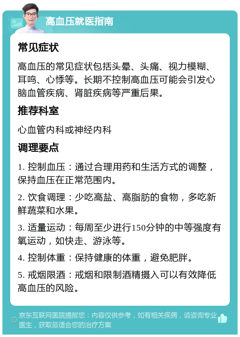 高血压就医指南 常见症状 高血压的常见症状包括头晕、头痛、视力模糊、耳鸣、心悸等。长期不控制高血压可能会引发心脑血管疾病、肾脏疾病等严重后果。 推荐科室 心血管内科或神经内科 调理要点 1. 控制血压：通过合理用药和生活方式的调整，保持血压在正常范围内。 2. 饮食调理：少吃高盐、高脂肪的食物，多吃新鲜蔬菜和水果。 3. 适量运动：每周至少进行150分钟的中等强度有氧运动，如快走、游泳等。 4. 控制体重：保持健康的体重，避免肥胖。 5. 戒烟限酒：戒烟和限制酒精摄入可以有效降低高血压的风险。