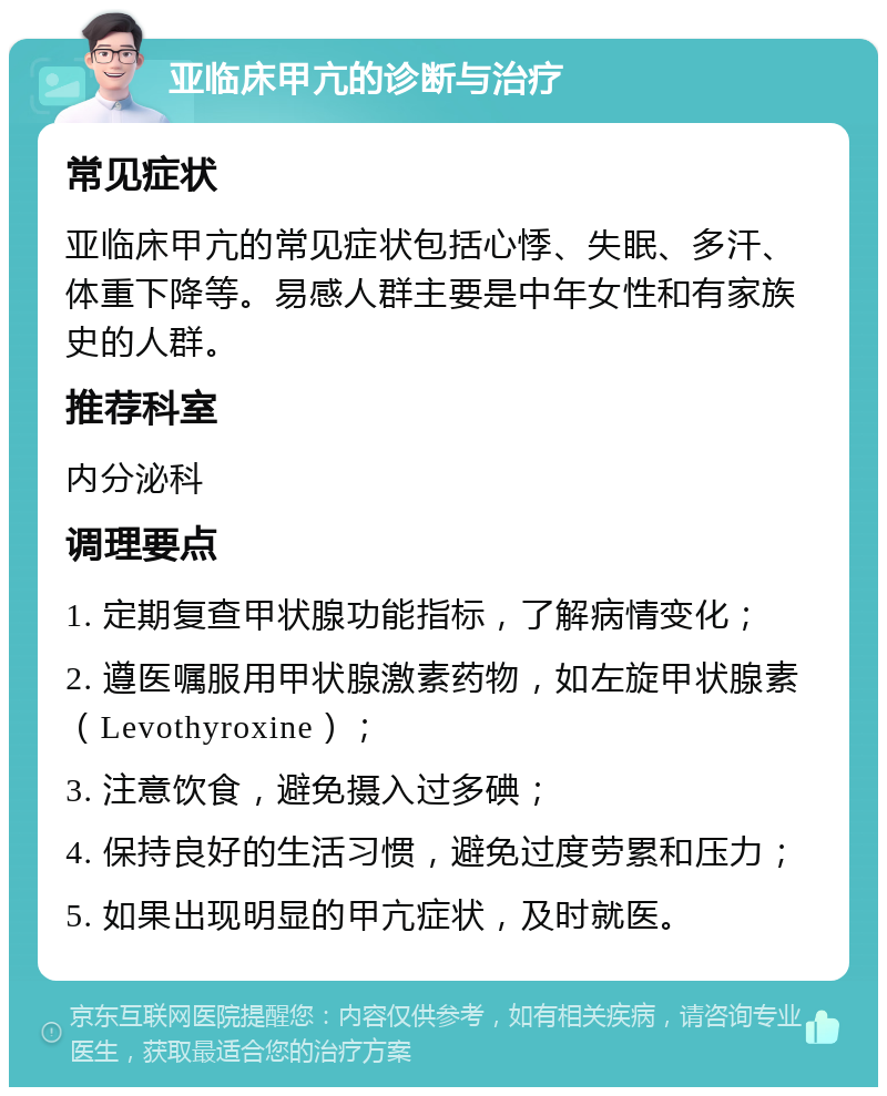 亚临床甲亢的诊断与治疗 常见症状 亚临床甲亢的常见症状包括心悸、失眠、多汗、体重下降等。易感人群主要是中年女性和有家族史的人群。 推荐科室 内分泌科 调理要点 1. 定期复查甲状腺功能指标，了解病情变化； 2. 遵医嘱服用甲状腺激素药物，如左旋甲状腺素（Levothyroxine）； 3. 注意饮食，避免摄入过多碘； 4. 保持良好的生活习惯，避免过度劳累和压力； 5. 如果出现明显的甲亢症状，及时就医。