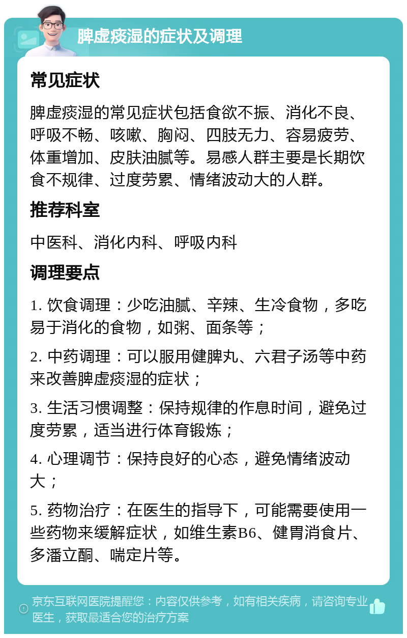 脾虚痰湿的症状及调理 常见症状 脾虚痰湿的常见症状包括食欲不振、消化不良、呼吸不畅、咳嗽、胸闷、四肢无力、容易疲劳、体重增加、皮肤油腻等。易感人群主要是长期饮食不规律、过度劳累、情绪波动大的人群。 推荐科室 中医科、消化内科、呼吸内科 调理要点 1. 饮食调理：少吃油腻、辛辣、生冷食物，多吃易于消化的食物，如粥、面条等； 2. 中药调理：可以服用健脾丸、六君子汤等中药来改善脾虚痰湿的症状； 3. 生活习惯调整：保持规律的作息时间，避免过度劳累，适当进行体育锻炼； 4. 心理调节：保持良好的心态，避免情绪波动大； 5. 药物治疗：在医生的指导下，可能需要使用一些药物来缓解症状，如维生素B6、健胃消食片、多潘立酮、喘定片等。