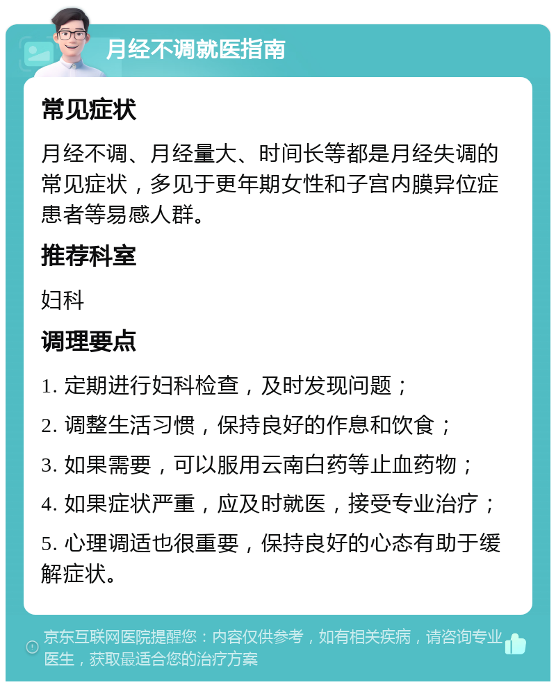 月经不调就医指南 常见症状 月经不调、月经量大、时间长等都是月经失调的常见症状，多见于更年期女性和子宫内膜异位症患者等易感人群。 推荐科室 妇科 调理要点 1. 定期进行妇科检查，及时发现问题； 2. 调整生活习惯，保持良好的作息和饮食； 3. 如果需要，可以服用云南白药等止血药物； 4. 如果症状严重，应及时就医，接受专业治疗； 5. 心理调适也很重要，保持良好的心态有助于缓解症状。