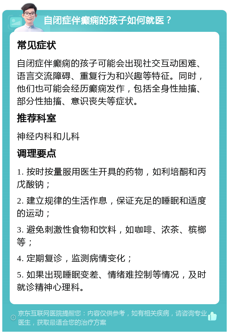 自闭症伴癫痫的孩子如何就医？ 常见症状 自闭症伴癫痫的孩子可能会出现社交互动困难、语言交流障碍、重复行为和兴趣等特征。同时，他们也可能会经历癫痫发作，包括全身性抽搐、部分性抽搐、意识丧失等症状。 推荐科室 神经内科和儿科 调理要点 1. 按时按量服用医生开具的药物，如利培酮和丙戊酸钠； 2. 建立规律的生活作息，保证充足的睡眠和适度的运动； 3. 避免刺激性食物和饮料，如咖啡、浓茶、槟榔等； 4. 定期复诊，监测病情变化； 5. 如果出现睡眠变差、情绪难控制等情况，及时就诊精神心理科。