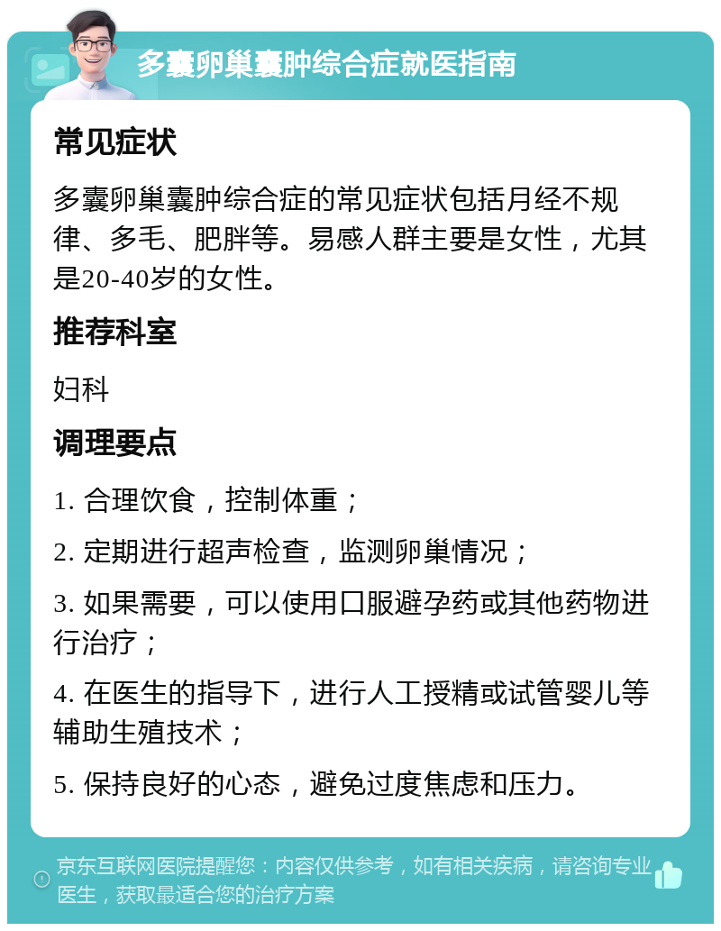 多囊卵巢囊肿综合症就医指南 常见症状 多囊卵巢囊肿综合症的常见症状包括月经不规律、多毛、肥胖等。易感人群主要是女性，尤其是20-40岁的女性。 推荐科室 妇科 调理要点 1. 合理饮食，控制体重； 2. 定期进行超声检查，监测卵巢情况； 3. 如果需要，可以使用口服避孕药或其他药物进行治疗； 4. 在医生的指导下，进行人工授精或试管婴儿等辅助生殖技术； 5. 保持良好的心态，避免过度焦虑和压力。