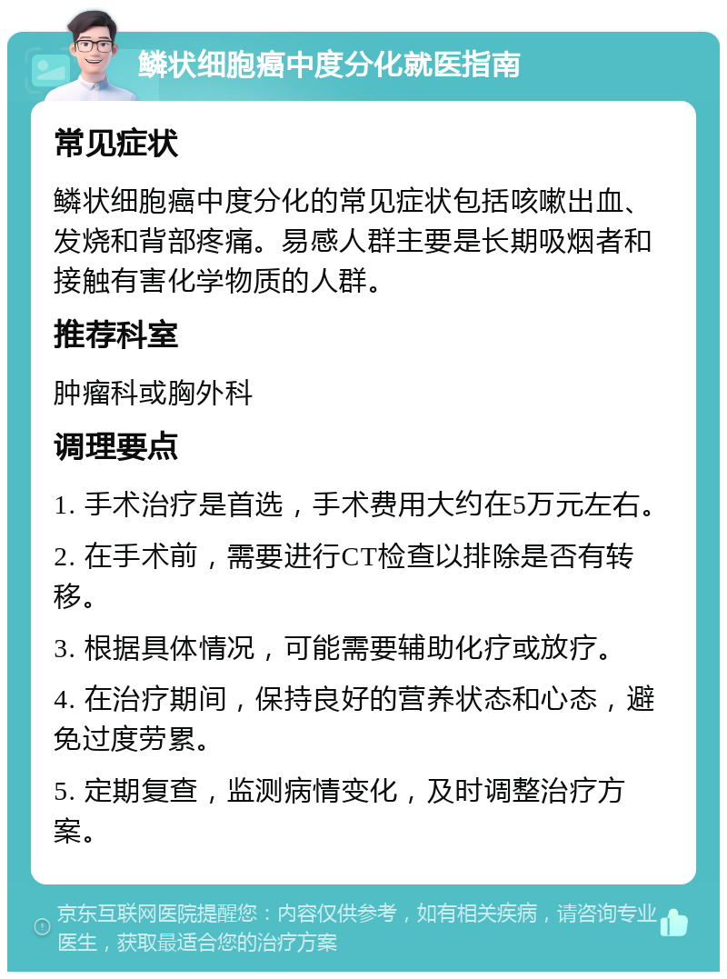 鳞状细胞癌中度分化就医指南 常见症状 鳞状细胞癌中度分化的常见症状包括咳嗽出血、发烧和背部疼痛。易感人群主要是长期吸烟者和接触有害化学物质的人群。 推荐科室 肿瘤科或胸外科 调理要点 1. 手术治疗是首选，手术费用大约在5万元左右。 2. 在手术前，需要进行CT检查以排除是否有转移。 3. 根据具体情况，可能需要辅助化疗或放疗。 4. 在治疗期间，保持良好的营养状态和心态，避免过度劳累。 5. 定期复查，监测病情变化，及时调整治疗方案。