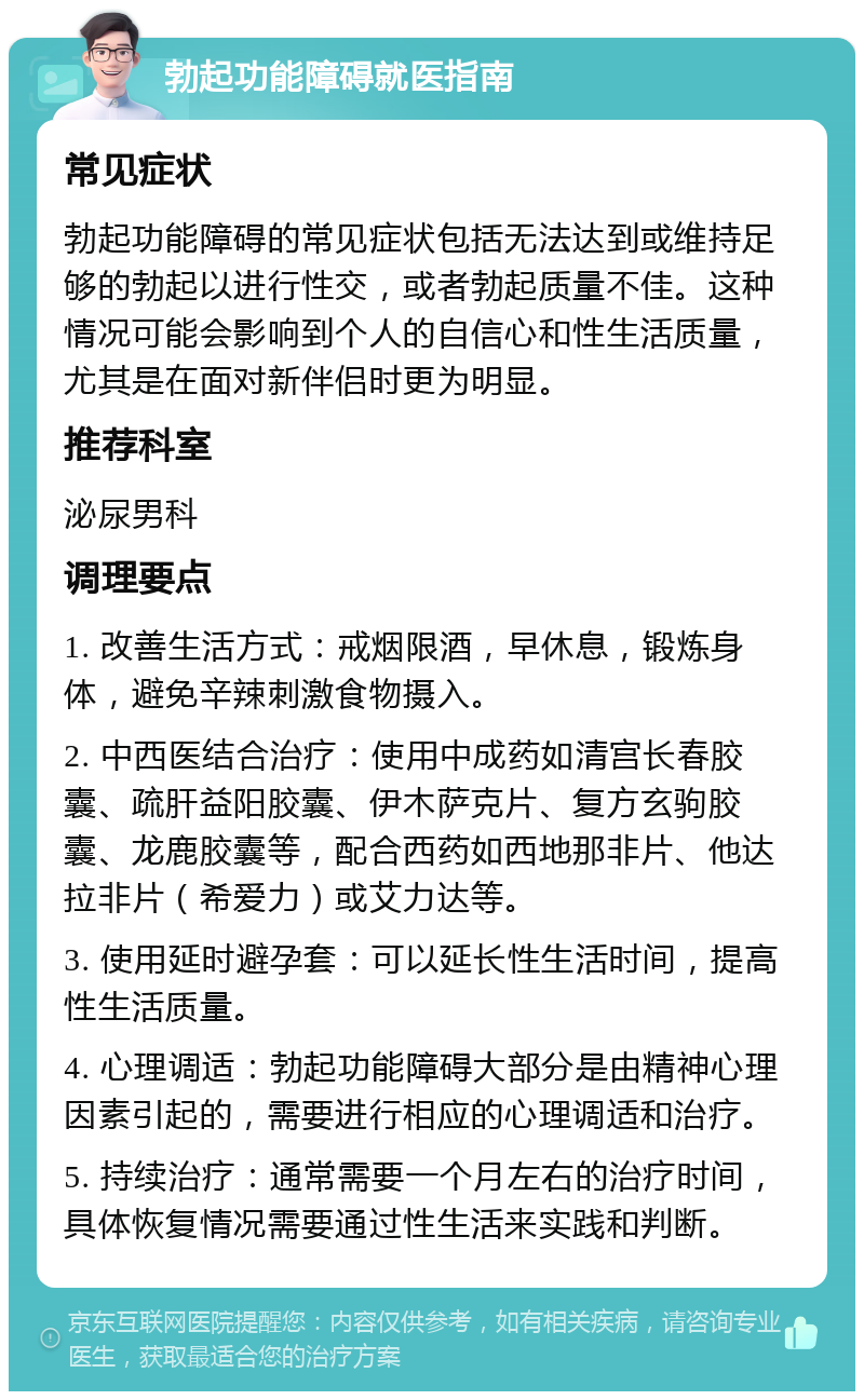 勃起功能障碍就医指南 常见症状 勃起功能障碍的常见症状包括无法达到或维持足够的勃起以进行性交，或者勃起质量不佳。这种情况可能会影响到个人的自信心和性生活质量，尤其是在面对新伴侣时更为明显。 推荐科室 泌尿男科 调理要点 1. 改善生活方式：戒烟限酒，早休息，锻炼身体，避免辛辣刺激食物摄入。 2. 中西医结合治疗：使用中成药如清宫长春胶囊、疏肝益阳胶囊、伊木萨克片、复方玄驹胶囊、龙鹿胶囊等，配合西药如西地那非片、他达拉非片（希爱力）或艾力达等。 3. 使用延时避孕套：可以延长性生活时间，提高性生活质量。 4. 心理调适：勃起功能障碍大部分是由精神心理因素引起的，需要进行相应的心理调适和治疗。 5. 持续治疗：通常需要一个月左右的治疗时间，具体恢复情况需要通过性生活来实践和判断。