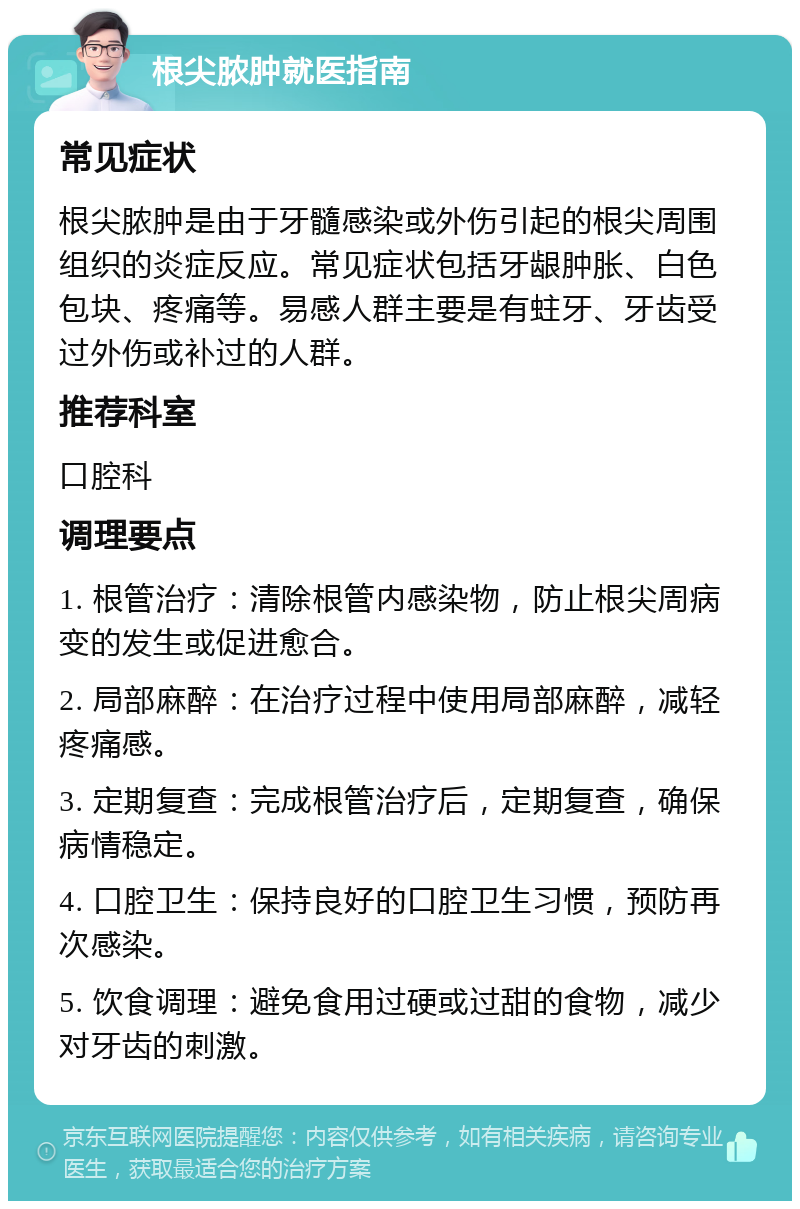 根尖脓肿就医指南 常见症状 根尖脓肿是由于牙髓感染或外伤引起的根尖周围组织的炎症反应。常见症状包括牙龈肿胀、白色包块、疼痛等。易感人群主要是有蛀牙、牙齿受过外伤或补过的人群。 推荐科室 口腔科 调理要点 1. 根管治疗：清除根管内感染物，防止根尖周病变的发生或促进愈合。 2. 局部麻醉：在治疗过程中使用局部麻醉，减轻疼痛感。 3. 定期复查：完成根管治疗后，定期复查，确保病情稳定。 4. 口腔卫生：保持良好的口腔卫生习惯，预防再次感染。 5. 饮食调理：避免食用过硬或过甜的食物，减少对牙齿的刺激。