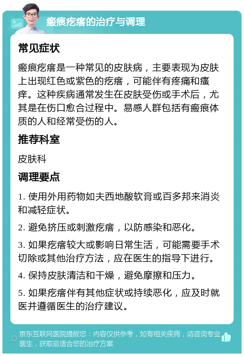 瘢痕疙瘩的治疗与调理 常见症状 瘢痕疙瘩是一种常见的皮肤病，主要表现为皮肤上出现红色或紫色的疙瘩，可能伴有疼痛和瘙痒。这种疾病通常发生在皮肤受伤或手术后，尤其是在伤口愈合过程中。易感人群包括有瘢痕体质的人和经常受伤的人。 推荐科室 皮肤科 调理要点 1. 使用外用药物如夫西地酸软膏或百多邦来消炎和减轻症状。 2. 避免挤压或刺激疙瘩，以防感染和恶化。 3. 如果疙瘩较大或影响日常生活，可能需要手术切除或其他治疗方法，应在医生的指导下进行。 4. 保持皮肤清洁和干燥，避免摩擦和压力。 5. 如果疙瘩伴有其他症状或持续恶化，应及时就医并遵循医生的治疗建议。