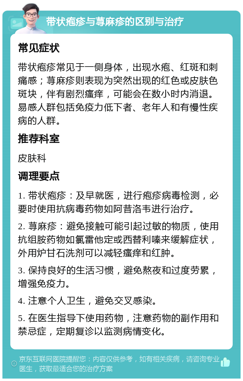 带状疱疹与荨麻疹的区别与治疗 常见症状 带状疱疹常见于一侧身体，出现水疱、红斑和刺痛感；荨麻疹则表现为突然出现的红色或皮肤色斑块，伴有剧烈瘙痒，可能会在数小时内消退。易感人群包括免疫力低下者、老年人和有慢性疾病的人群。 推荐科室 皮肤科 调理要点 1. 带状疱疹：及早就医，进行疱疹病毒检测，必要时使用抗病毒药物如阿昔洛韦进行治疗。 2. 荨麻疹：避免接触可能引起过敏的物质，使用抗组胺药物如氯雷他定或西替利嗪来缓解症状，外用炉甘石洗剂可以减轻瘙痒和红肿。 3. 保持良好的生活习惯，避免熬夜和过度劳累，增强免疫力。 4. 注意个人卫生，避免交叉感染。 5. 在医生指导下使用药物，注意药物的副作用和禁忌症，定期复诊以监测病情变化。