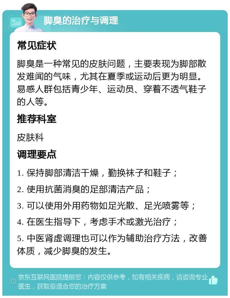 脚臭的治疗与调理 常见症状 脚臭是一种常见的皮肤问题，主要表现为脚部散发难闻的气味，尤其在夏季或运动后更为明显。易感人群包括青少年、运动员、穿着不透气鞋子的人等。 推荐科室 皮肤科 调理要点 1. 保持脚部清洁干燥，勤换袜子和鞋子； 2. 使用抗菌消臭的足部清洁产品； 3. 可以使用外用药物如足光散、足光喷雾等； 4. 在医生指导下，考虑手术或激光治疗； 5. 中医肾虚调理也可以作为辅助治疗方法，改善体质，减少脚臭的发生。