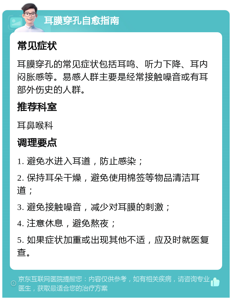 耳膜穿孔自愈指南 常见症状 耳膜穿孔的常见症状包括耳鸣、听力下降、耳内闷胀感等。易感人群主要是经常接触噪音或有耳部外伤史的人群。 推荐科室 耳鼻喉科 调理要点 1. 避免水进入耳道，防止感染； 2. 保持耳朵干燥，避免使用棉签等物品清洁耳道； 3. 避免接触噪音，减少对耳膜的刺激； 4. 注意休息，避免熬夜； 5. 如果症状加重或出现其他不适，应及时就医复查。