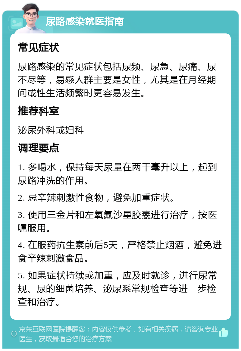 尿路感染就医指南 常见症状 尿路感染的常见症状包括尿频、尿急、尿痛、尿不尽等，易感人群主要是女性，尤其是在月经期间或性生活频繁时更容易发生。 推荐科室 泌尿外科或妇科 调理要点 1. 多喝水，保持每天尿量在两千毫升以上，起到尿路冲洗的作用。 2. 忌辛辣刺激性食物，避免加重症状。 3. 使用三金片和左氧氟沙星胶囊进行治疗，按医嘱服用。 4. 在服药抗生素前后5天，严格禁止烟酒，避免进食辛辣刺激食品。 5. 如果症状持续或加重，应及时就诊，进行尿常规、尿的细菌培养、泌尿系常规检查等进一步检查和治疗。