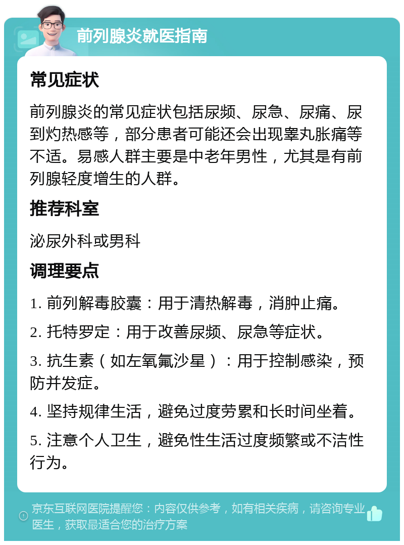 前列腺炎就医指南 常见症状 前列腺炎的常见症状包括尿频、尿急、尿痛、尿到灼热感等，部分患者可能还会出现睾丸胀痛等不适。易感人群主要是中老年男性，尤其是有前列腺轻度增生的人群。 推荐科室 泌尿外科或男科 调理要点 1. 前列解毒胶囊：用于清热解毒，消肿止痛。 2. 托特罗定：用于改善尿频、尿急等症状。 3. 抗生素（如左氧氟沙星）：用于控制感染，预防并发症。 4. 坚持规律生活，避免过度劳累和长时间坐着。 5. 注意个人卫生，避免性生活过度频繁或不洁性行为。