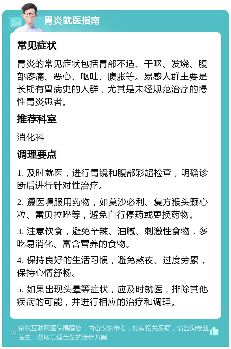 胃炎就医指南 常见症状 胃炎的常见症状包括胃部不适、干呕、发烧、腹部疼痛、恶心、呕吐、腹胀等。易感人群主要是长期有胃病史的人群，尤其是未经规范治疗的慢性胃炎患者。 推荐科室 消化科 调理要点 1. 及时就医，进行胃镜和腹部彩超检查，明确诊断后进行针对性治疗。 2. 遵医嘱服用药物，如莫沙必利、复方猴头颗心粒、雷贝拉唑等，避免自行停药或更换药物。 3. 注意饮食，避免辛辣、油腻、刺激性食物，多吃易消化、富含营养的食物。 4. 保持良好的生活习惯，避免熬夜、过度劳累，保持心情舒畅。 5. 如果出现头晕等症状，应及时就医，排除其他疾病的可能，并进行相应的治疗和调理。