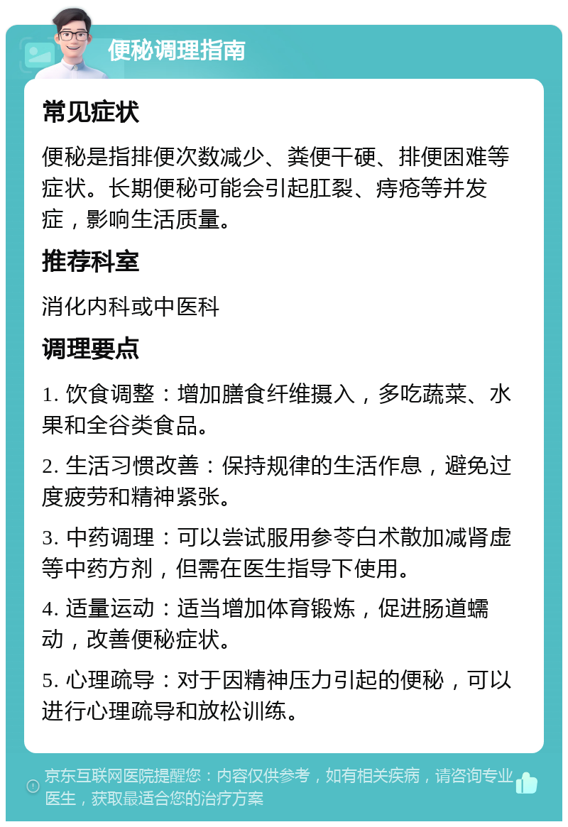 便秘调理指南 常见症状 便秘是指排便次数减少、粪便干硬、排便困难等症状。长期便秘可能会引起肛裂、痔疮等并发症，影响生活质量。 推荐科室 消化内科或中医科 调理要点 1. 饮食调整：增加膳食纤维摄入，多吃蔬菜、水果和全谷类食品。 2. 生活习惯改善：保持规律的生活作息，避免过度疲劳和精神紧张。 3. 中药调理：可以尝试服用参苓白术散加减肾虚等中药方剂，但需在医生指导下使用。 4. 适量运动：适当增加体育锻炼，促进肠道蠕动，改善便秘症状。 5. 心理疏导：对于因精神压力引起的便秘，可以进行心理疏导和放松训练。