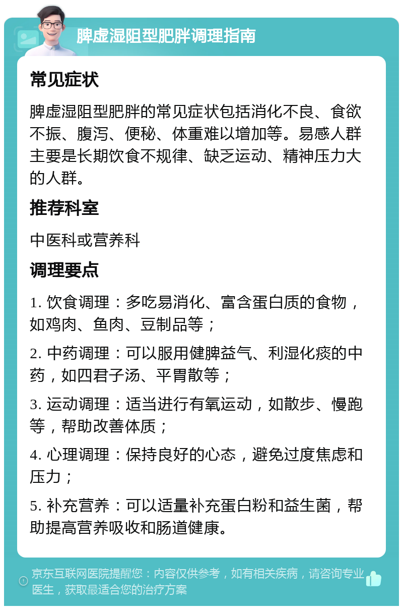 脾虚湿阻型肥胖调理指南 常见症状 脾虚湿阻型肥胖的常见症状包括消化不良、食欲不振、腹泻、便秘、体重难以增加等。易感人群主要是长期饮食不规律、缺乏运动、精神压力大的人群。 推荐科室 中医科或营养科 调理要点 1. 饮食调理：多吃易消化、富含蛋白质的食物，如鸡肉、鱼肉、豆制品等； 2. 中药调理：可以服用健脾益气、利湿化痰的中药，如四君子汤、平胃散等； 3. 运动调理：适当进行有氧运动，如散步、慢跑等，帮助改善体质； 4. 心理调理：保持良好的心态，避免过度焦虑和压力； 5. 补充营养：可以适量补充蛋白粉和益生菌，帮助提高营养吸收和肠道健康。