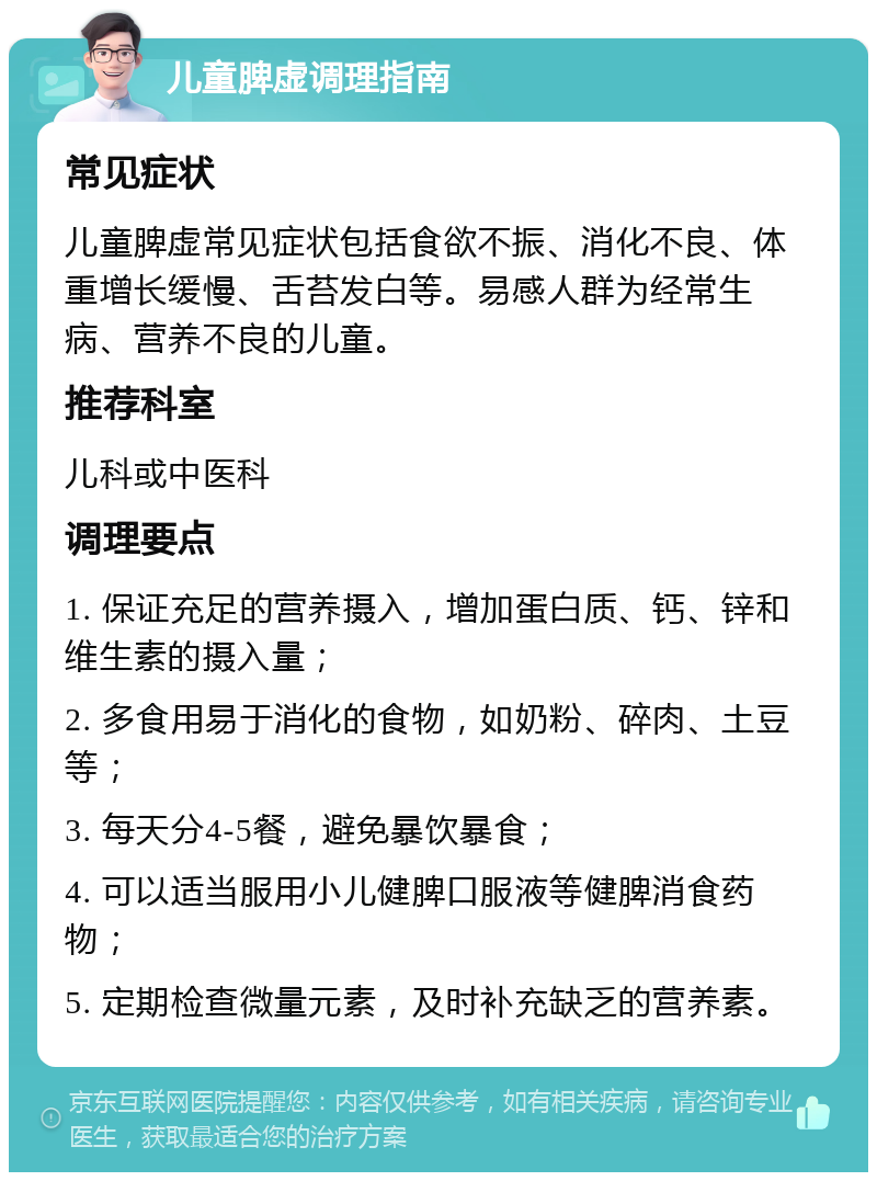 儿童脾虚调理指南 常见症状 儿童脾虚常见症状包括食欲不振、消化不良、体重增长缓慢、舌苔发白等。易感人群为经常生病、营养不良的儿童。 推荐科室 儿科或中医科 调理要点 1. 保证充足的营养摄入，增加蛋白质、钙、锌和维生素的摄入量； 2. 多食用易于消化的食物，如奶粉、碎肉、土豆等； 3. 每天分4-5餐，避免暴饮暴食； 4. 可以适当服用小儿健脾口服液等健脾消食药物； 5. 定期检查微量元素，及时补充缺乏的营养素。